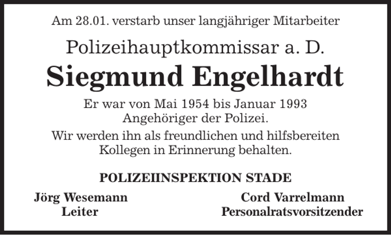 <p>Am 28.01. verstarb unser langjähriger Mitarbeiter<br />Polizeihauptkommissar a. D.<br />Siegmund Engelhardt<br />Er war von Mai 1954 bis Januar 1993<br />Angehöriger der Polizei.<br />Wir werden ihn als freundlichen und hilfsbereiten<br />Kollegen in Erinnerung behalten.<br />POLIZEIINSPEKTION STADE<br />Jörg Wesemann Cord Varrelmann<br />Leiter Personalratsvorsitzender</p>
