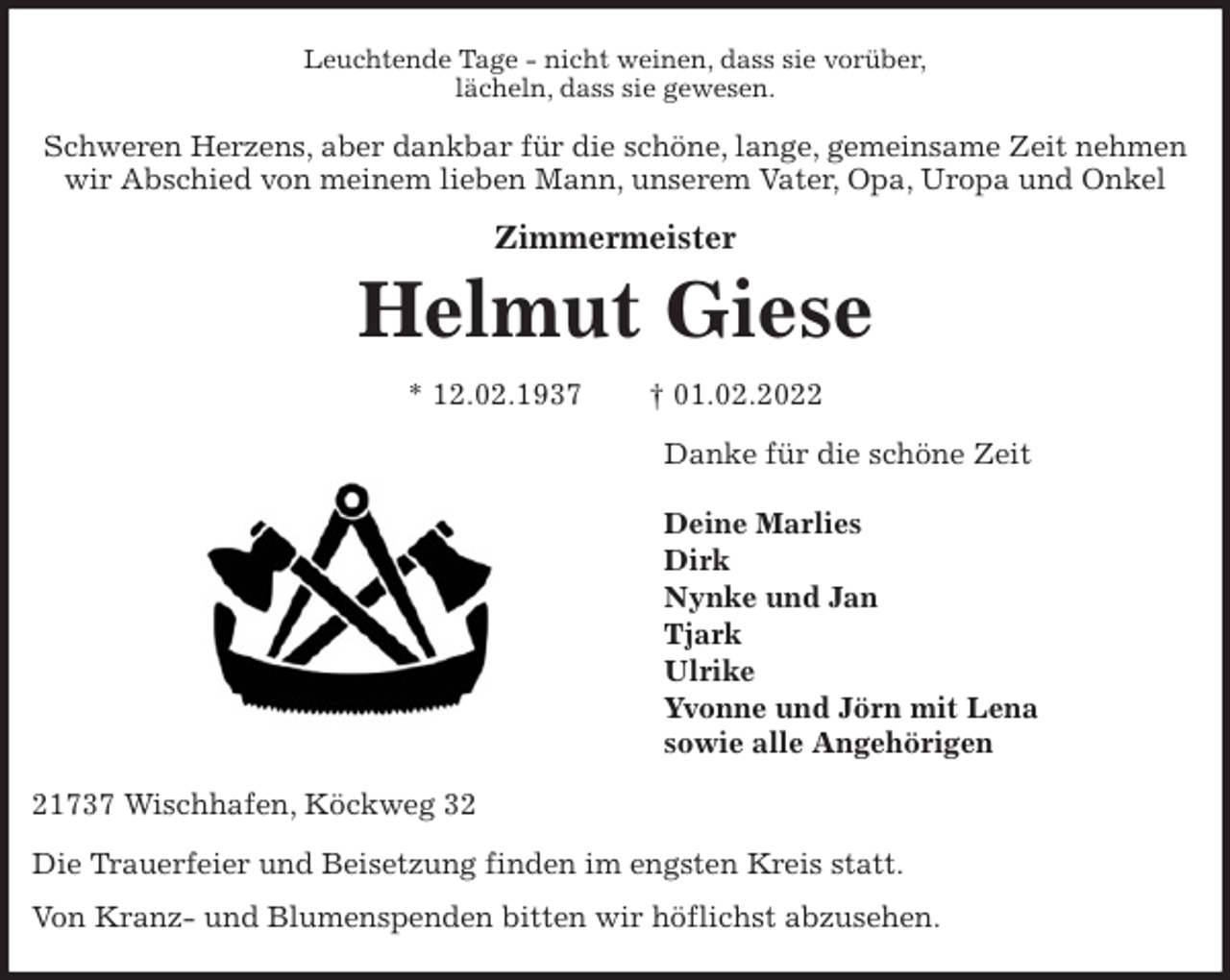 <p>Leuchtende Tage - nicht weinen, dass sie vorüber,<br />lächeln, dass sie gewesen.<br />Schweren Herzens, aber dankbar für die schöne, lange, gemeinsame Zeit nehmen<br />wir Abschied von meinem lieben Mann, unserem Vater, Opa, Uropa und Onkel<br />Zimmermeister<br />Helmut Giese<br />* 12.02.1937 † 01.02.2022<br />Danke für die schöne Zeit</p>
<p>Deine Marlies<br />Dirk<br />Nynke und Jan<br />Tjark<br />Ulrike<br />Yvonne und Jörn mit Lena<br />sowie alle Angehörigen<br />21737 Wischhafen, Köckweg 32<br />Die Trauerfeier und Beisetzung finden im engsten Kreis statt.<br />Von Kranz- und Blumenspenden bitten wir höflichst abzusehen.</p>