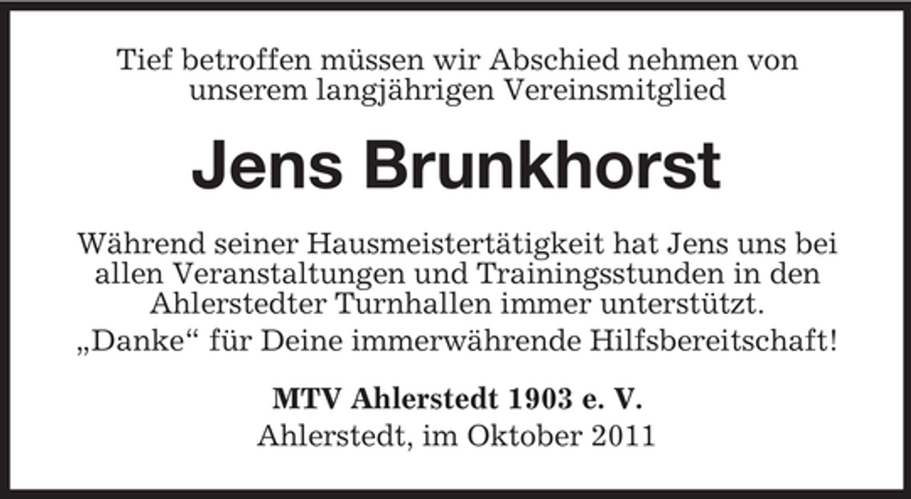 <p>Tief betroffen müssen wir Abschied nehmen von<br />unserem langjährigen Vereinsmitglied</p><p>Jens Brunkhorst<br />Während seiner Hausmeistertätigkeit hat Jens uns bei<br />allen Veranstaltungen und Trainingsstunden in den<br />Ahlerstedter Turnhallen immer unterstützt.<br />„Danke“ für Deine immerwährende Hilfsbereitschaft!<br />MTV Ahlerstedt 1903 e. V.<br />Ahlerstedt, im Oktober 2011</p>