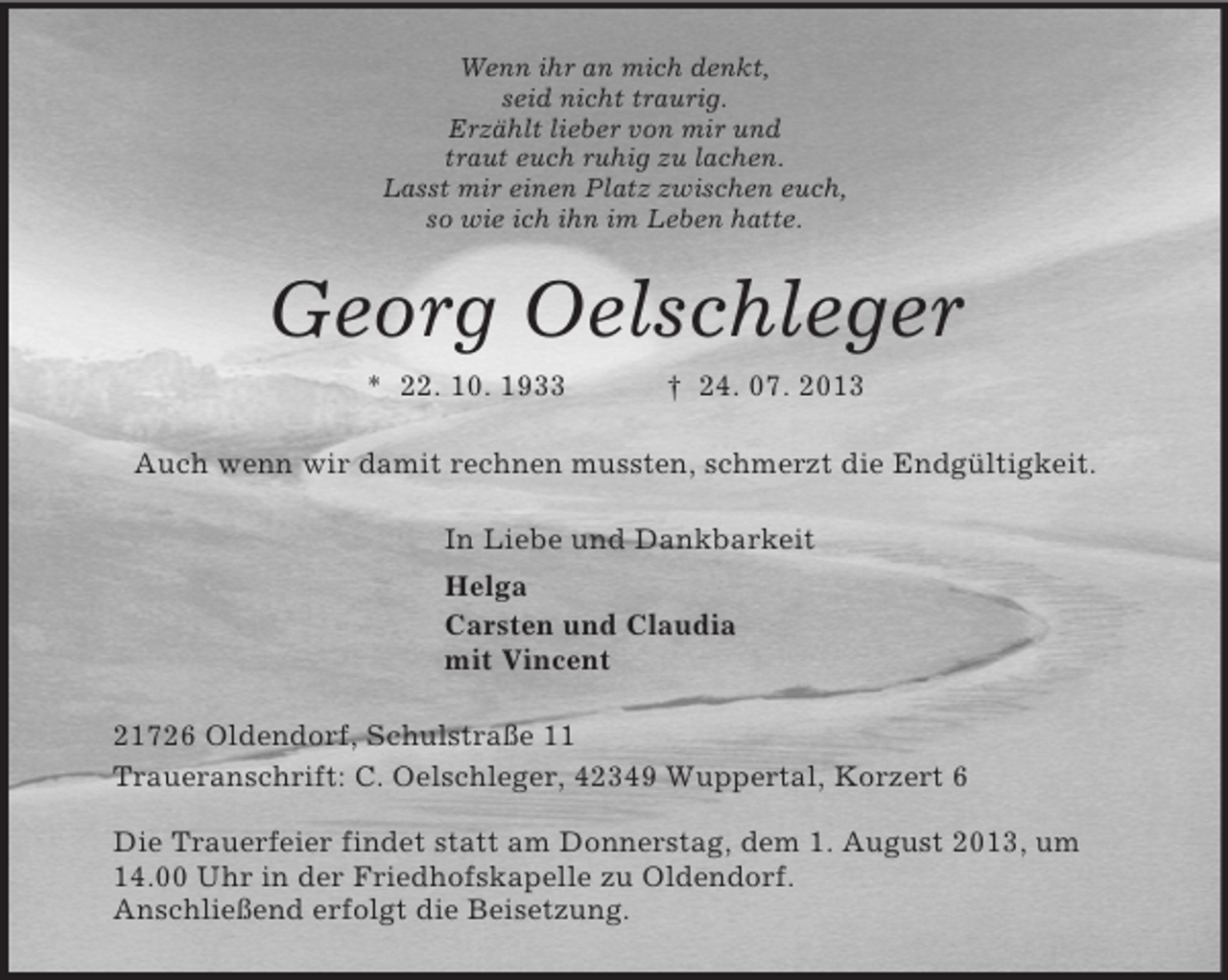 <p>Wenn ihr an mich denkt,<br />seid nicht traurig.<br />Erzählt lieber von mir und<br />traut euch ruhig zu lachen.<br />Lasst mir einen Platz zwischen euch,<br />so wie ich ihn im Leben hatte.<br />Georg Oelschleger<br />* 22. 10. 1933 † 24. 07. 2013<br />Auch wenn wir damit rechnen mussten, schmerzt die Endgültigkeit.<br />In Liebe und Dankbarkeit<br />Helga<br />Carsten und Claudia<br />mit Vincent<br />21726 Oldendorf, Schulstraße 11<br />Traueranschrift: C. Oelschleger, 42349 Wuppertal, Korzert 6</p><p>Die Trauerfeier findet statt am Donnerstag, dem 1. August 2013, um<br />14.00 Uhr in der Friedhofskapelle zu Oldendorf.<br />Anschließend erfolgt die Beisetzung.</p>