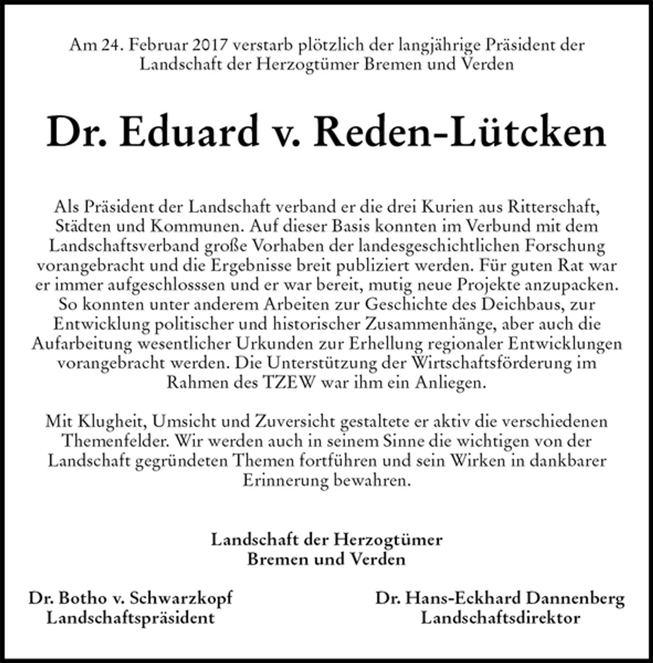 <p>Am 24. Februar 2017 verstarb plötzlich der langjährige Präsident der<br />Landschaft der Herzogtümer Bremen und Verden<br />Dr. Eduard v. Reden-Lütcken<br />Als Präsident der Landschaft verband er die drei Kurien aus Ritterschaft,<br />Städten und Kommunen. Auf dieser Basis konnten im Verbund mit dem<br />Landschaftsverband große Vorhaben der landesgeschichtlichen Forschung<br />vorangebracht und die Ergebnisse breit publiziert werden. Für guten Rat war er immer aufgeschlosssen und er war bereit, mutig neue Projekte anzupacken. So konnten unter anderem Arbeiten zur Geschichte des Deichbaus, zur<br />Entwicklung politischer und historischer Zusammenhänge, aber auch die<br />Aufarbeitung wesentlicher Urkunden zur Erhellung regionaler Entwicklungen<br />vorangebracht werden. Die Unterstützung der Wirtschaftsförderung im<br />Rahmen des TZEW war ihm ein Anliegen.</p><p>Mit Klugheit, Umsicht und Zuversicht gestaltete er aktiv die verschiedenen Themenfelder. Wir werden auch in seinem Sinne die wichtigen von der<br />Landschaft gegründeten Themen fortführen und sein Wirken in dankbarer<br />Erinnerung bewahren.<br />Landschaft der Herzogtümer<br />Bremen und Verden</p><p>Dr. Botho v. Schwarzkopf Dr. Hans-Eckhard Dannenberg<br />Landschaftspräsident Landschaftsdirektor</p>