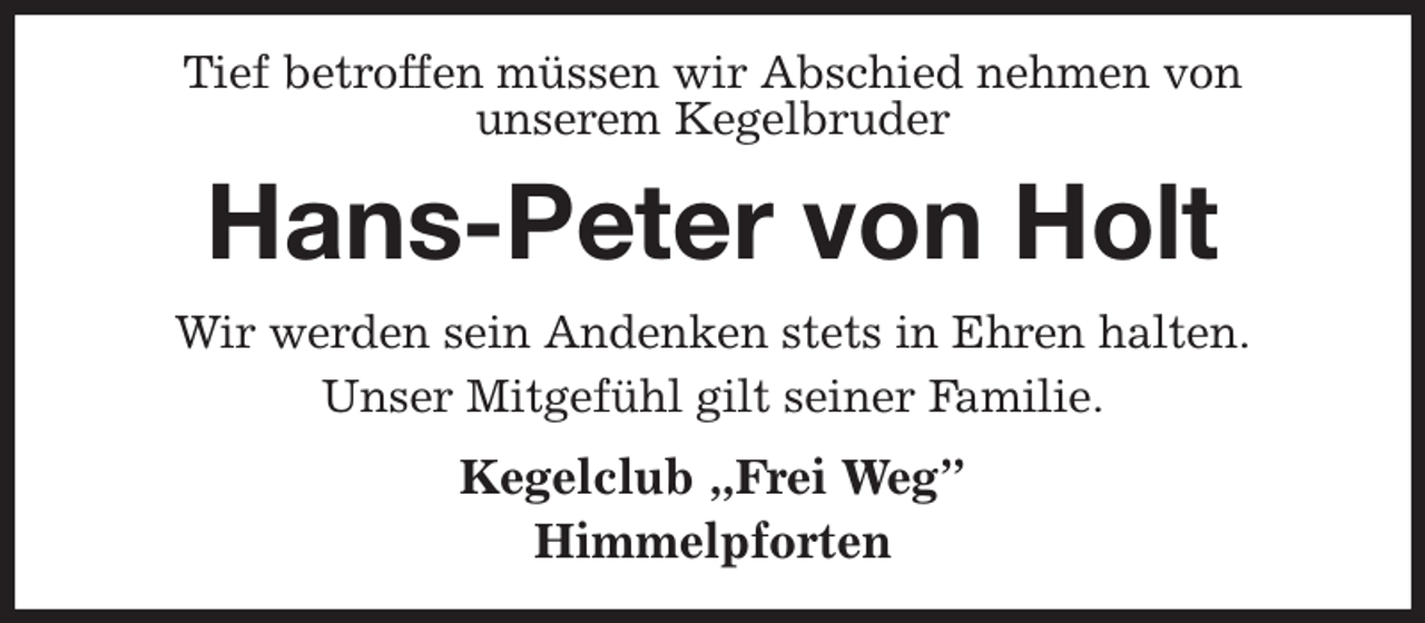 <p>Tief betroffen müssen wir Abschied nehmen von<br />unserem Kegelbruder<br />Hans-Peter von Holt<br />Wir werden sein Andenken stets in Ehren halten.<br />Unser Mitgefühl gilt seiner Familie.<br />Kegelclub „Frei Weg”<br />Himmelpforten</p>
