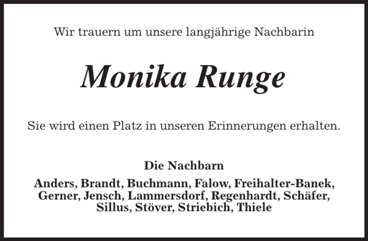 <p>Wir trauern um unsere langjährige Nachbarin<br />Monika Runge<br />Sie wird einen Platz in unseren Erinnerungen erhalten.<br />Die Nachbarn<br />Anders, Brandt, Buchmann, Falow, Freihalter-Banek, Gerner, Jensch, Lammersdorf, Regenhardt, Schäfer,<br />Sillus, Stöver, Striebich, Thiele</p>