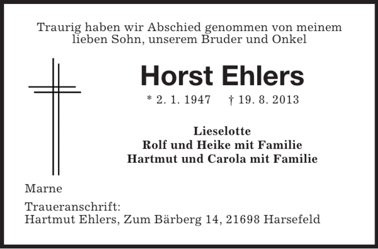 <p>Traurig haben wir Abschied genommen von meinem<br />lieben Sohn, unserem Bruder und Onkel</p><p>Horst Ehlers<br />* 2. 1. 1947</p><p>† 19. 8. 2013</p><p>Lieselotte<br />Rolf und Heike mit Familie<br />Hartmut und Carola mit Familie<br />Marne<br />Traueranschrift:<br />Hartmut Ehlers, Zum Bärberg 14, 21698 Harsefeld</p>