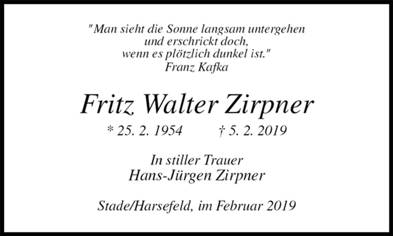 <p>"Man sieht die Sonne langsam untergehen<br />und erschrickt doch,<br />wenn es plötzlich dunkel ist."<br />Franz Kafka<br />Fritz Walter Zirpner<br />* 25. 2. 1954 † 5. 2. 2019<br />In stiller Trauer<br />Hans-Jürgen Zirpner<br />Stade/Harsefeld, im Februar 2019</p>