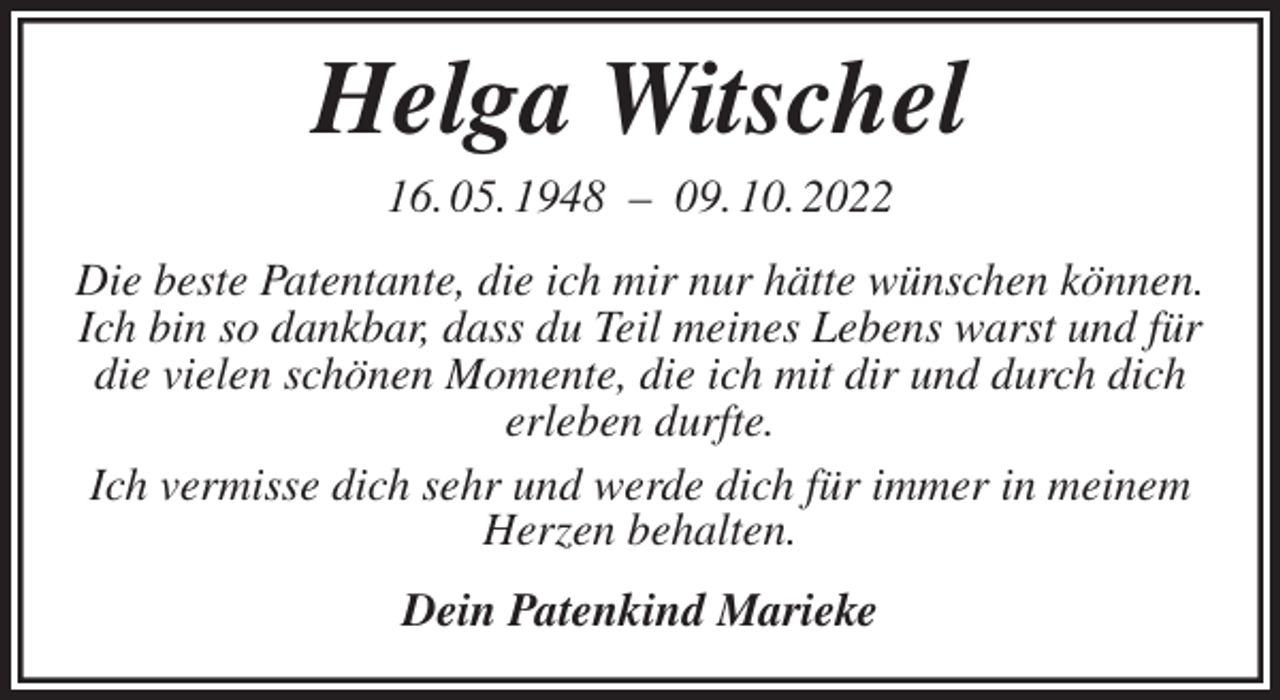 <p>Helga Witschel<br />16. 05. 1948 - 09. 10. 2022<br />Die beste Patentante, die ich mir nur hätte wünschen können. Ich bin so dankbar, dass du Teil meines Lebens warst und für die vielen schönen Momente, die ich mit dir und durch dich erleben durfte.<br />Ich vermisse dich sehr und werde dich für immer in meinem Herzen behalten.<br />Dein Patenkind Marieke</p>