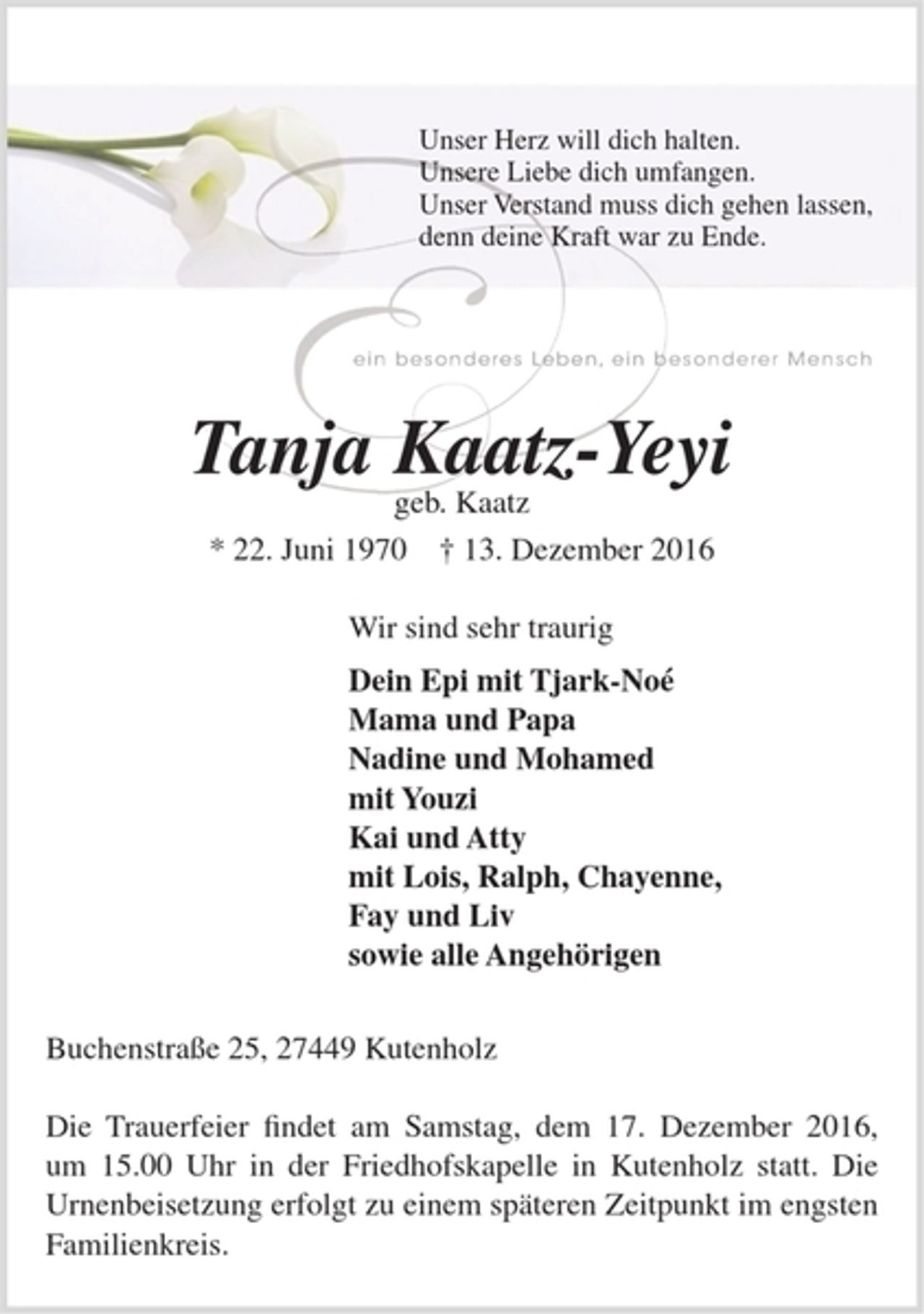 <p>Unser Herz will dich halten.<br />Unsere Liebe dich umfangen.<br />Unser Verstand muss dich gehen lassen,<br />denn deine Kraft war zu Ende.<br />Tanja Kaatz-Yeyi<br />geb. Kaatz<br />* 22. Juni 1970 † 13. Dezember 2016<br />Wir sind sehr traurig<br />Dein Epi mit Tjark-Noé<br />Mama und Papa<br />Nadine und Mohamed<br />mit Youzi<br />Kai und Atty<br />mit Lois, Ralph, Chayenne,<br />Fay und Liv<br />sowie alle Angehörigen<br />Buchenstraße 25, 27449 Kutenholz<br />Die Trauerfeier findet am Samstag, dem 17. Dezember 2016, um 15.00 Uhr in der Friedhofskapelle in Kutenholz statt. Die Urnenbeisetzung erfolgt zu einem späteren Zeitpunkt im engsten Familienkreis.</p>
