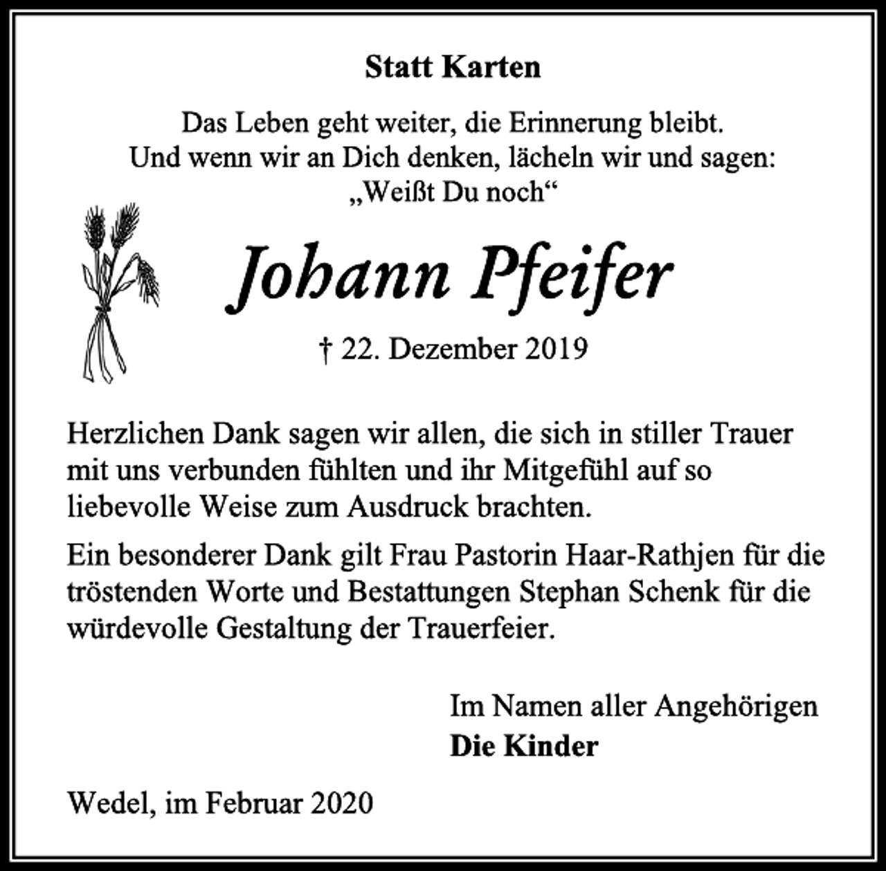 <p>Statt Karten<br />Das Leben geht weiter, die Erinnerung bleibt.<br />Und wenn wir an Dich denken, lächeln wir und sagen:<br />„Weißt Du noch“<br />Johann Pfeifer<br />† 22. Dezember 2019<br />Herzlichen Dank sagen wir allen, die sich in stiller Trauer mit uns verbunden fühlten und ihr Mitgefühl auf so liebevolle Weise zum Ausdruck brachten.<br />Ein besonderer Dank gilt Frau Pastorin Haar-Rathjen für die tröstenden Worte und Bestattungen Stephan Schenk für die würdevolle Gestaltung der Trauerfeier.<br />Im Namen aller Angehörigen<br />Die Kinder<br />Wedel, im Februar 2020</p>