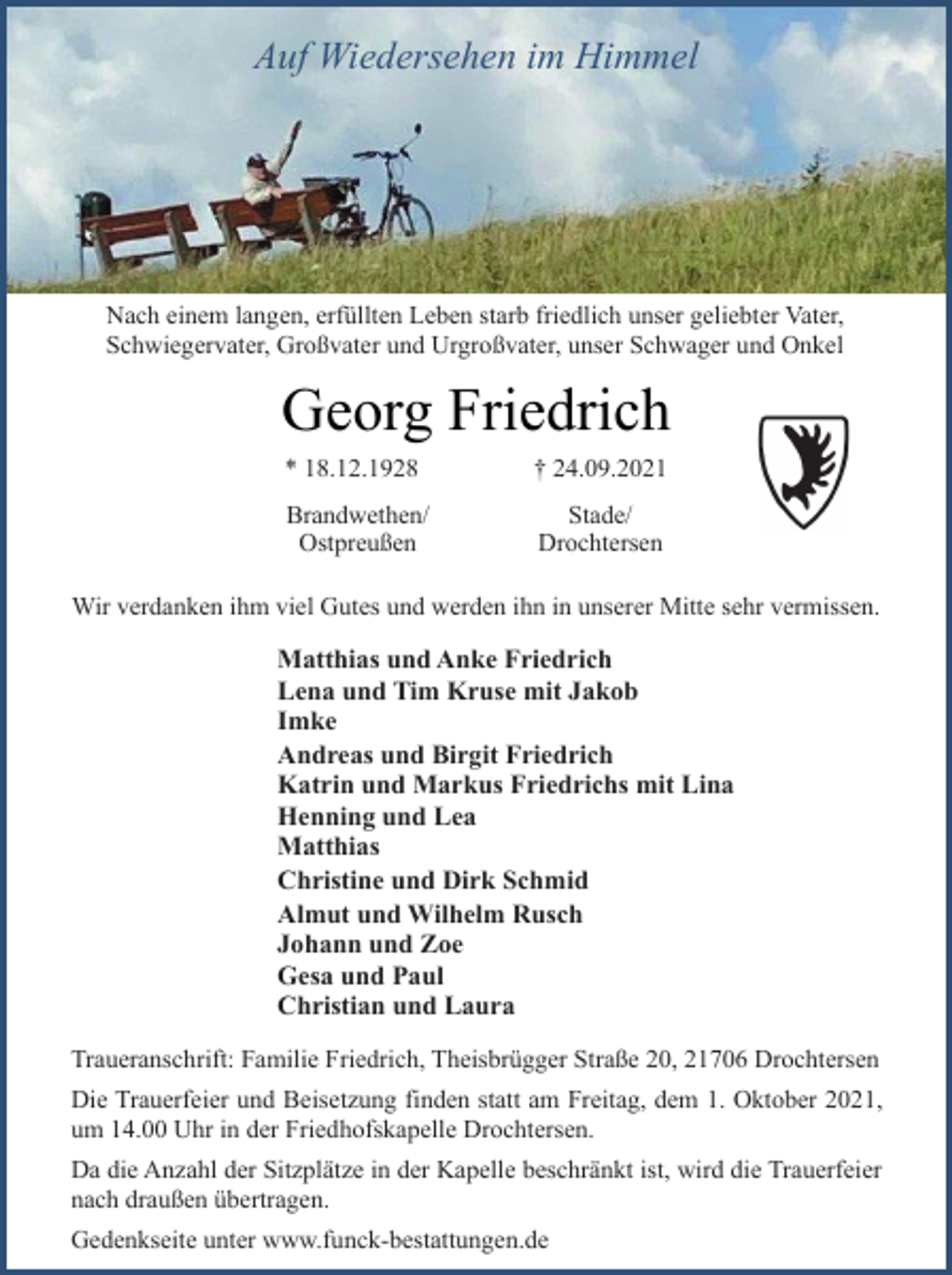 <p>Auf Wiedersehen im Himmel<br />Nach einem langen, erfüllten Leben starb friedlich unser geliebter Vater, Schwiegervater, Großvater und Urgroßvater, unser Schwager und Onkel<br />Georg Friedrich<br />* 18.12.1928 † 24.09.2021<br />Brandwethen/<br />Ostpreußen<br />Stade/<br />Drochtersen<br />Wir verdanken ihm viel Gutes und werden ihn in unserer Mitte sehr vermissen.<br />Matthias und Anke Friedrich<br />Lena und Tim Kruse mit Jakob<br />Imke<br />Andreas und Birgit Friedrich<br />Katrin und Markus Friedrichs mit Lina<br />Henning und Lea<br />Matthias<br />Christine und Dirk Schmid<br />Almut und Wilhelm Rusch<br />Johann und Zoe<br />Gesa und Paul<br />Christian und Laura<br />Traueranschrift: Familie Friedrich, Theisbrügger Straße 20, 21706 Drochtersen<br />Die Trauerfeier und Beisetzung finden statt am Freitag, dem 1. Oktober 2021, um 14.00 Uhr in der Friedhofskapelle Drochtersen.<br />Da die Anzahl der Sitzplätze in der Kapelle beschränkt ist, wird die Trauerfeier nach draußen übertragen.<br />Gedenkseite unter www.funck-bestattungen.de</p>