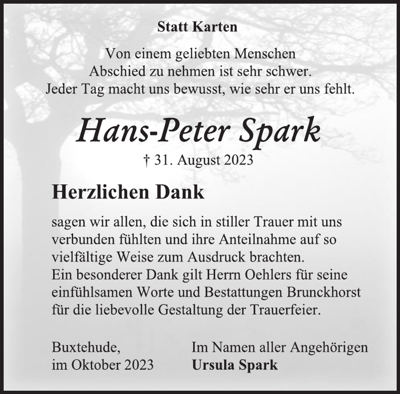 <p>Statt Karten<br />Von einem geliebten Menschen<br />Abschied zu nehmen ist sehr schwer.<br />Jeder Tag macht uns bewusst, wie sehr er uns fehlt.<br />Hans-Peter Spark<br />† 31. August 2023<br />Herzlichen Dank<br />sagen wir allen, die sich in stiller Trauer mit uns verbunden fühlten und ihre Anteilnahme auf so vielfältige Weise zum Ausdruck brachten.<br />Ein besonderer Dank gilt Herrn Oehlers für seme einfühlsamen Worte und Bestattungen Brunckhorst für die liebevolle Gestaltung der Trauerfeier.<br />Buxtehude, im Oktober 2023<br />Im Namen aller Angehöngen<br />Ursula Spark</p>