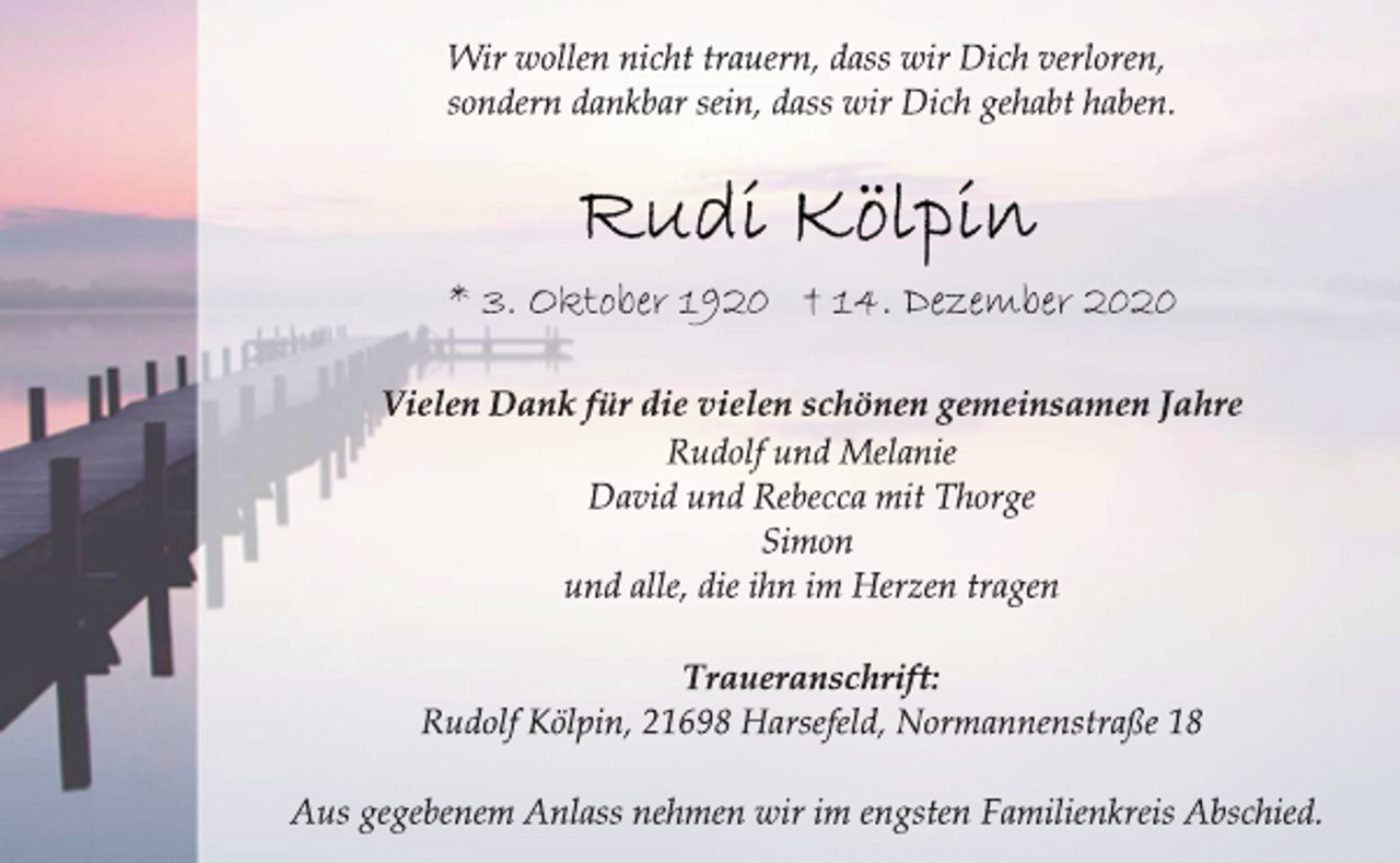 <p>Wir wollen nicht trauern, dass wir Dich verloren,<br />sondern dankbar sein, dass wir Dich gehabt haben.<br />Rudi Kölpin<br />* 3. Oktober 1920 † 14. Dezember 2020<br />Vielen Dank für die vielen schönen gemeinsamen Jahre<br />Rudolf und Melanie<br />David und Rebecca mit Thorge<br />Simon<br />und alle, die ihn im Herzen tragen<br />Traueranschrift:<br />Rudolf Kölpin, 21698 Harsefeld, Normannenstraße 18<br />Aus gegebenem Anlass nehmen wir im engsten Familienkreis Abschied.</p>