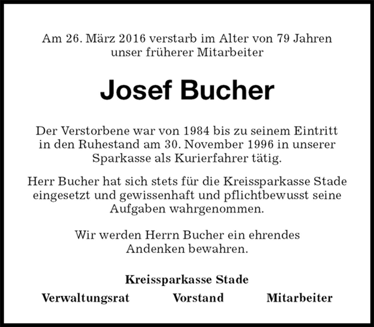 <p>Am 26. März 2016 verstarb im Alter von 79 Jahren<br />unser früherer Mitarbeiter<br />Josef Bucher<br />Kreissparkasse Stade<br />Verwaltungsrat Vorstand Mitarbeiter<br />Der Verstorbene war von 1984 bis zu seinem Eintritt<br />in den Ruhestand am 30. November 1996 in unserer Sparkasse als Kurierfahrer tätig.<br />Herr Bucher hat sich stets für die Kreissparkasse Stade eingesetzt und gewissenhaft und pflichtbewusst seine Aufgaben wahrgenommen.<br />Wir werden Herrn Bucher ein ehrendes<br />Andenken bewahren.</p>