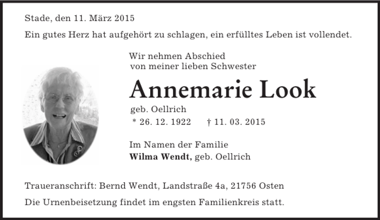 <p>Stade, den 11. März 2015<br />Ein gutes Herz hat aufgehört zu schlagen, ein erfülltes Leben ist vollendet.</p><p>Wir nehmen Abschied<br />von meiner lieben Schwester<br />Annemarie Look<br />geb. Oellrich<br />* 26. 12. 1922 † 11. 03. 2015<br />Im Namen der Familie<br />Wilma Wendt, geb. Oellrich<br />Traueranschrift: Bernd Wendt, Landstraße 4a, 21756 Osten<br />Die Urnenbeisetzung findet im engsten Familienkreis statt.</p>