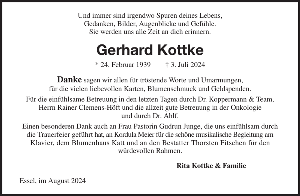 <p>Und immer sind irgendwo Spuren deines Lebens,<br />Gedanken, Bilder, Augenblicke und Gefühle.<br />Sie werden uns alle Zeit an dich erinnern.<br />Gerhard Kottke<br />* 24. Februar 1939 † 3. Juli 2024<br />Danke sagen wir allen für tröstende Worte und Umarmungen,<br />für die vielen liebevollen Karten, Blumenschmuck und Geldspenden.<br />Für die einfühlsame Betreuung in den letzten Tagen durch Dr. Koppermann &amp; Team, Herrn Rainer Clemens-Höft und die allzeit gute Betreuung in der Onkologie<br />und durch Dr. Ahlf.<br />Einen besonderen Dank auch an Frau Pastorin Gudrun Junge, die uns einfühlsam durch die Trauerfeier geführt hat, an Kordula Meier für die schöne musikalische Begleitung am<br />Klavier, dem Blumenhaus Katt und an den Bestatter Thorsten Fitschen für den<br />würdevollen Rahmen.<br />Rita Kottke &amp; Familie<br />Essel, im August 2024</p>