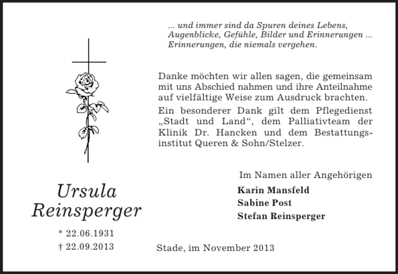 <p>... und immer sind da Spuren deines Lebens,<br />Augenblicke, Gefühle, Bilder und Erinnerungen ...<br />Erinnerungen, die niemals vergehen.</p><p>Danke möchten wir allen sagen, die gemeinsam<br />mit uns Abschied nahmen und ihre Anteilnahme<br />auf vielfältige Weise zum Ausdruck brachten.<br />Ein besonderer Dank gilt dem Pflegedienst<br />„Stadt und Land“, dem Palliativteam der<br />Klinik Dr. Hancken und dem Bestattungsinstitut Queren &amp; Sohn/Stelzer.<br />Im Namen aller Angehörigen</p><p>Ursula<br />Reinsperger<br />* 22.06.1931<br />† 22.09.2013</p><p>Karin Mansfeld<br />Sabine Post<br />Stefan Reinsperger<br />Stade, im November 2013</p>