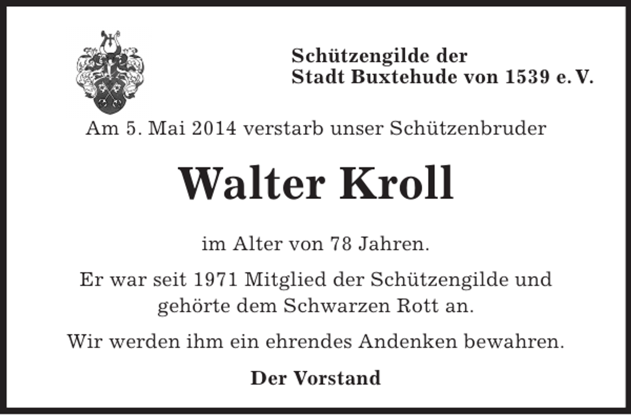 <p>Schützengilde der<br />Stadt Buxtehude von 1539 e. V.</p><p>Am 5. Mai 2014 verstarb unser Schützenbruder<br />Walter Kroll<br />im Alter von 78 Jahren.<br />Er war seit 1971 Mitglied der Schützengilde und<br />gehörte dem Schwarzen Rott an.<br />Wir werden ihm ein ehrendes Andenken bewahren.<br />Der Vorstand</p>