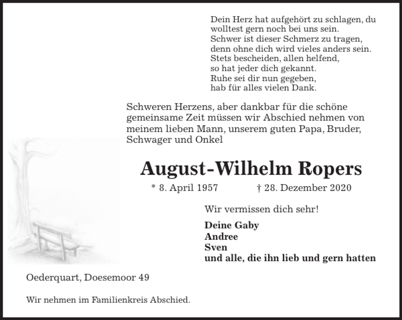 <p>Dein Herz hat aufgehört zu schlagen, du<br />wolltest gern noch bei uns sein.<br />Schwer ist dieser Schmerz zu tragen,<br />denn ohne dich wird vieles anders sein.<br />Stets bescheiden, allen helfend,<br />so hat jeder dich gekannt.<br />Ruhe sei dir nun gegeben,<br />hab für alles vielen Dank.<br />Schweren Herzens, aber dankbar für die schöne<br />gemeinsame Zeit müssen wir Abschied nehmen von<br />meinem lieben Mann, unserem guten Papa, Bruder,<br />Schwager und Onkel<br />August-Wilhelm Ropers<br />* 8. April 1957 † 28. Dezember 2020<br />Wir vermissen dich sehr!<br />Deine Gaby<br />Andree<br />Sven<br />und alle, die ihn lieb und gern hatten<br />Oederquart, Doesemoor 49</p>
<p>Wir nehmen im Familienkreis Abschied.</p>