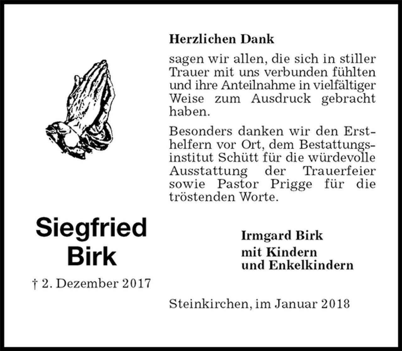 <p>Herzlichen Dank<br />sagen wir allen, die sich in stiller Trauer mit uns verbunden fühlten<br />und ihre Anteilnahme in vielfältiger<br />Weise zum Ausdruck gebracht haben.<br />Besonders danken wir den Ersthelfern vor Ort, dem Bestattungs-<br />institut Schütt für die würdevolle<br />Ausstattung der Trauerfeier<br />sowie Pastor Prigge für die<br />tröstenden Worte.<br />Steinkirchen, im Januar 2018</p><p>Irmgard Birk<br />mit Kindern<br />und Enkelkindern<br />Siegfried<br />Birk<br />† 2. Dezember 2017</p>