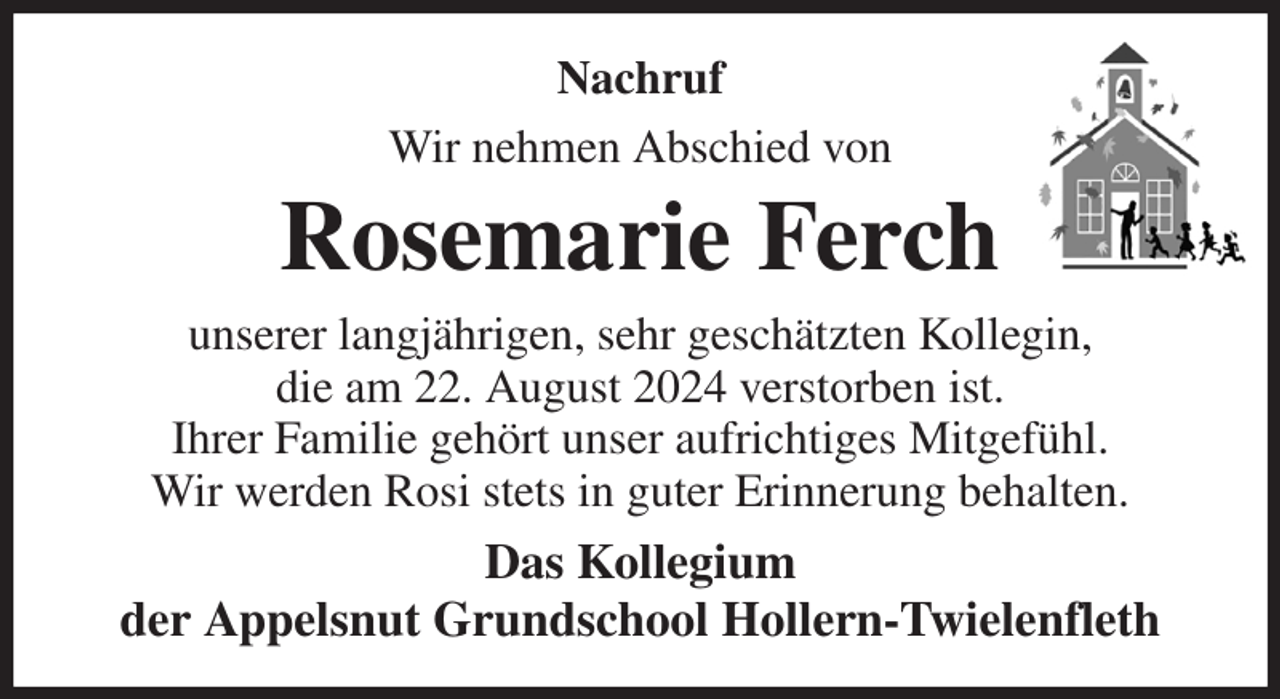 <p>Nachruf<br />Wir nehmen Abschied von<br />Rosemarie Ferch<br />unserer langjährigen, sehr geschätzten Kollegin,<br />die am 22. August 2024 verstorben ist.<br />Ihrer Familie gehört unser aufrichtiges Mitgefühl.<br />Wir werden Rosi stets in guter Erinnerung behalten.<br />Das Kollegium<br />der Appelsnut Grundschool Hollern-Twielenfleth</p>