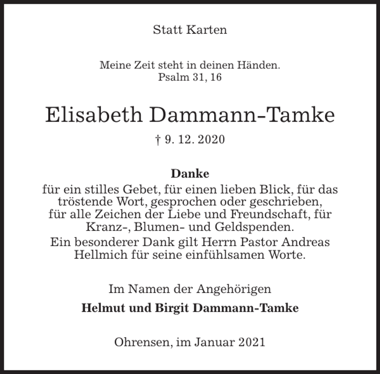 <p>Statt Karten<br />Meine Zeit steht in deinen Händen.<br />Psalm 31, 16<br />Elisabeth Dammann-Tamke<br />† 9. 12. 2020<br />Danke<br />für ein stilles Gebet, für einen lieben Blick, für das<br />tröstende Wort, gesprochen oder geschrieben,<br />für alle Zeichen der Liebe und Freundschaft, für Kranz-, Blumen- und Geldspenden.<br />Ein besonderer Dank gilt Herrn Pastor Andreas<br />Hellmich für seine einfühlsamen Worte.<br />Im Namen der Angehörigen<br />Helmut und Birgit Dammann-Tamke<br />Ohrensen, im Januar 2021</p>