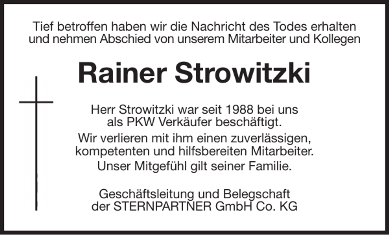 <p>Tief betroffen haben wir die Nachricht des Todes erhalten und nehmen Abschied von unserem Mitarbeiter und Kollegen<br />Rainer Strowitzki<br />Herr Strowitzki war seit 1988 bei uns<br />als PKW Verkäufer beschäftigt.<br />Wir verlieren mit ihm einen zuverlässigen,<br />kompetenten und hilfsbereiten Mitarbeiter.<br />Unser Mitgefühl gilt seiner Familie.<br />Geschäftsleitung und Belegschaft<br />der STERNPARTNER GmbH Co. KG</p>