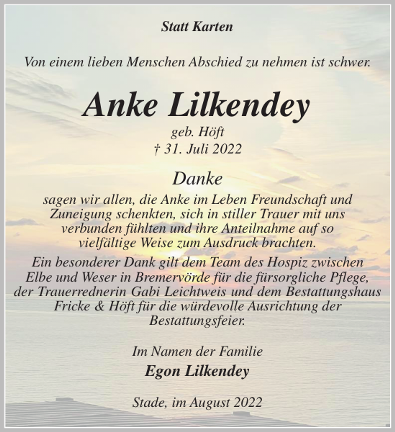 <p>Statt Karten<br />Von einem lieben Menschen Abschied zu nehmen ist schwer.<br />Anke Lilkendey<br />geb. Höft<br />† 31. Juli 2022<br />Danke<br />sagen wir allen, die Anke im Leben Freundschaft und<br />Zuneigung schenkten, sich in stiller Trauer mit uns<br />verbunden fühlten und ihre Anteilnahme auf so<br />vielfältige Weise zum Ausdruck brachten.<br />Ein besonderer Dank gilt dem Team des Hospiz zwischen<br />Elbe und Weser in Bremervörde für die fürsorgliche Pflege,<br />der Trauerrednerin Gabi Leichtweis und dem Bestattungshaus Fricke &amp; Höft für die würdevolle Ausrichtung der<br />Bestattungsfeier.<br />Im Namen der Familie<br />Egon Lilkendey<br />Stade, im August 2022</p>