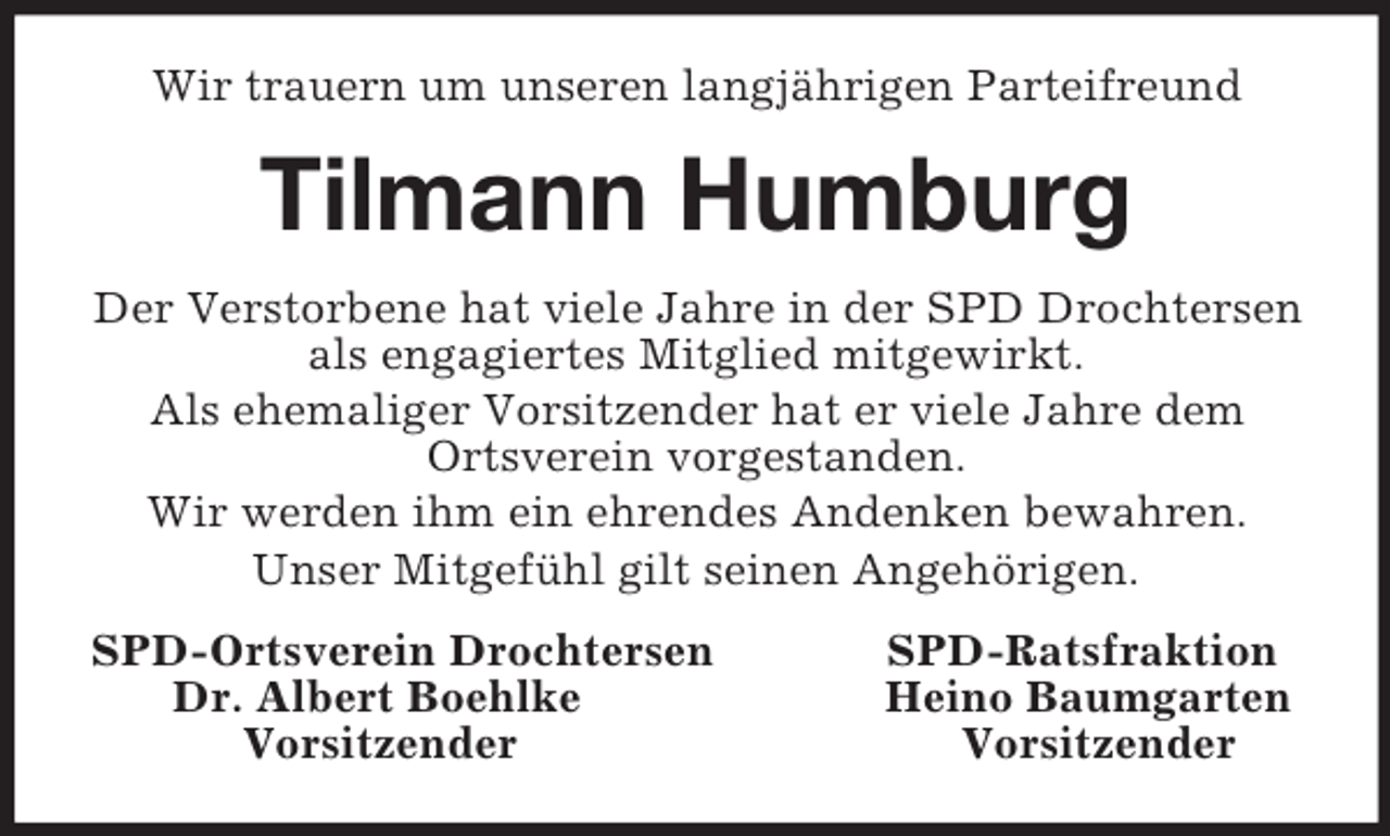 <p>Wir trauern um unseren langjährigen Parteifreund<br />Tilmann Humburg<br />Der Verstorbene hat viele Jahre in der SPD Drochtersen als engagiertes Mitglied mitgewirkt.<br />Als ehemaliger Vorsitzender hat er viele Jahre dem Ortsverein vorgestanden.<br />Wir werden ihm ein ehrendes Andenken bewahren.<br />Unser Mitgefühl gilt seinen Angehörigen.<br />SPD-Ortsverein Drochtersen SPD-Ratsfraktion<br />Dr. Albert Boehlke Heino Baumgarten<br />Vorsitzender Vorsitzender</p>