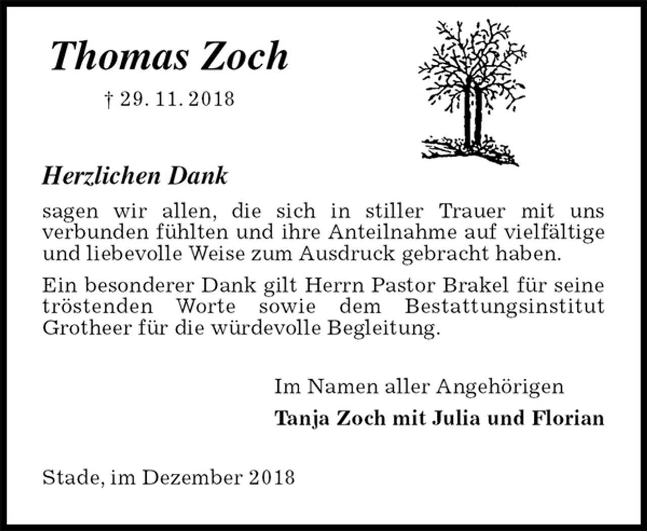 <p>Thomas Zoch<br />† 29. 11. 2018</p><p>Herzlichen Dank<br />sagen wir allen, die sich in stiller Trauer mit uns<br />verbunden fühlten und ihre Anteilnahme auf vielfältige und liebevolle Weise zum Ausdruck gebracht haben.<br />Ein besonderer Dank gilt Herrn Pastor Brakel für seine tröstenden Worte sowie dem Bestattungsinstitut<br />Grotheer für die würdevolle Begleitung.<br />Im Namen aller Angehörigen<br />Tanja Zoch mit Julia und Florian<br />Stade, im Dezember 2018</p>