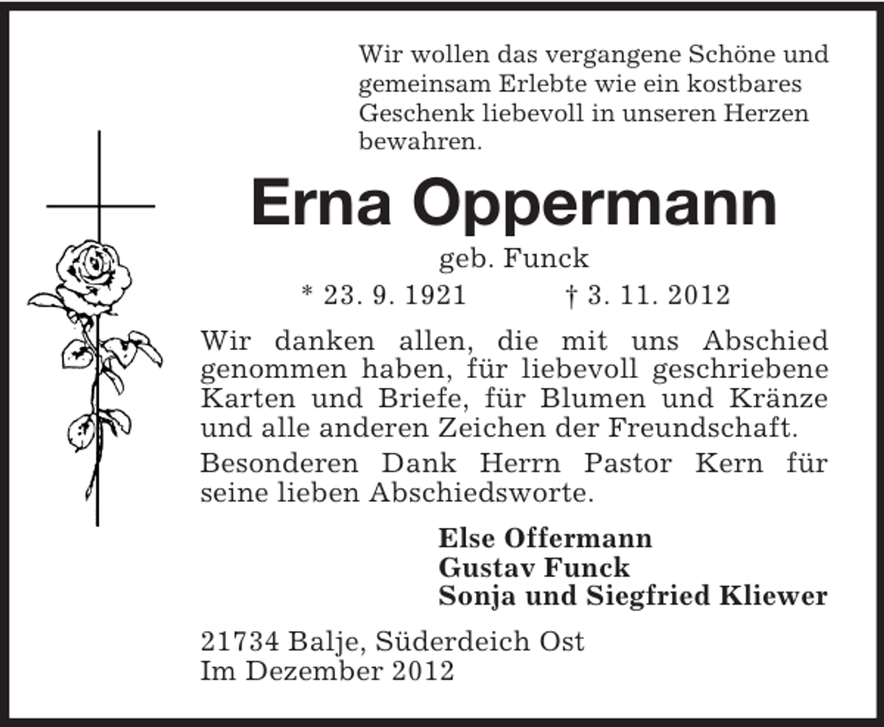 <p>Wir wollen das vergangene Schöne und<br />gemeinsam Erlebte wie ein kostbares<br />Geschenk liebevoll in unseren Herzen<br />bewahren.</p><p>Erna Oppermann<br />geb. Funck<br />* 23. 9. 1921<br />† 3. 11. 2012<br />Wir danken allen, die mit uns Abschied<br />genommen haben, für liebevoll geschriebene<br />Karten und Briefe, für Blumen und Kränze<br />und alle anderen Zeichen der Freundschaft.<br />Besonderen Dank Herrn Pastor Kern für<br />seine lieben Abschiedsworte.<br />Else Offermann<br />Gustav Funck<br />Sonja und Siegfried Kliewer<br />21734 Balje, Süderdeich Ost<br />Im Dezember 2012</p>