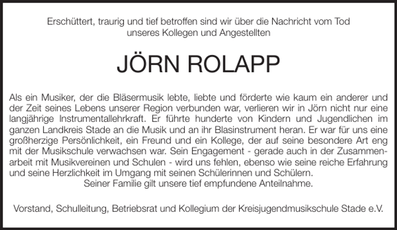 <p>Erschüttert, traurig und tief betroffen sind wir über die Nachricht vom Tod<br />unseres Kollegen und Angestellten<br />JÖRN ROLAPP<br />Als ein Musiker, der die Bläsermusik lebte, liebte und förderte wie kaum ein anderer und der Zeit seines Lebens unserer Region verbunden war, verlieren wir in Jörn nicht nur eine langjährige Instrumentallehrkraft. Er führte hunderte von Kindern und Jugendlichen im<br />ganzen Landkreis Stade an die Musik und an ihr Blasinstrument heran. Er war für uns eine großherzige Persönlichkeit, ein Freund und ein Kollege, der auf seine besondere Art eng mit der Musikschule verwachsen war. Sein Engagement - gerade auch in der Zusammenarbeit mit Musikvereinen und Schulen - wird uns fehlen, ebenso wie seine reiche Erfahrung und seine Herzlichkeit im Umgang mit seinen Schülerinnen und Schülern.<br />Seiner Familie gilt unsere tief empfundene Anteilnahme.<br />Vorstand, Schulleitung, Betriebsrat und Kollegium der Kreisjugendmusikschule Stade e.V.</p>