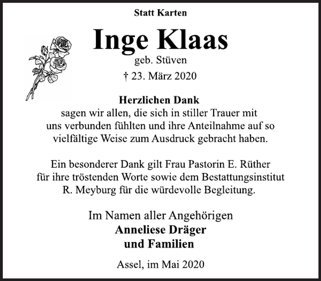 <p>Statt Karten<br />Inge Klaas<br />geb. Stüven<br />+ 23. März 2020<br />Herzlichen Dank<br />sagen wir allen, die sich in stiller Trauer mit<br />uns verbunden fühlten und ihre Anteilnahme auf so<br />vielfältige Weise zum Ausdruck gebracht haben.<br />Ein besonderer Dank gilt Frau Pastorin E. Rüther<br />für ihre tröstenden Worte sowie dem Bestattungsinstitut<br />R. Meyburg für die würdevolle Begleitung.<br />Im Namen aller Angehörigen<br />Anneliese Dräger<br />und Familien<br />Assel, im Mai 2020</p>