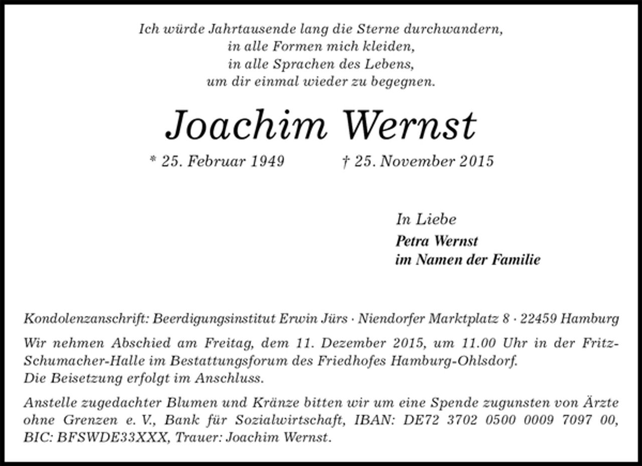 <p>Ich würde Jahrtausende lang die Sterne durchwandern,<br />in alle Formen mich kleiden,<br />in alle Sprachen des Lebens,<br />um dir einmal wieder zu begegnen.<br />Joachim Wernst<br />* 25. Februar 1949 † 25. November 2015</p>
<p>In Liebe<br />Petra Wernst<br />im Namen der Familie</p>
<p>Kondolenzanschrift: Beerdigungsinstitut Erwin Jürs · Niendorfer Marktplatz 8 · 22459 Hamburg<br />Wir nehmen Abschied am Freitag, dem 11. Dezember 2015, um 11.00 Uhr in der Fritz-Schumacher-Halle im Bestattungsforum des Friedhofes Hamburg-Ohlsdorf.<br />Die Beisetzung erfolgt im Anschluss.<br />Anstelle zugedachter Blumen und Kränze bitten wir um eine Spende zugunsten von Ärzte ohne Grenzen e. V., Bank für Sozialwirtschaft, IBAN: DE72 3702 0500 0009 7097 00,<br />BIC: BFSWDE33XXX, Trauer: Joachim Wernst.</p>