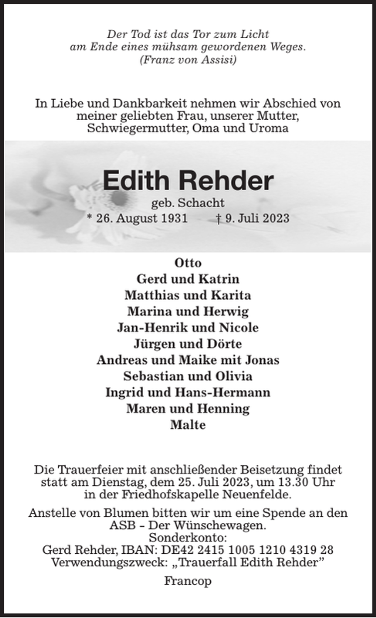 <p>Der Tod ist das Tor zum Licht<br />am Ende eines mühsam gewordenen Weges.<br />(Franz von Assisi)<br />In Liebe und Dankbarkeit nehmen wir Abschied von meiner geliebten Frau, unserer Mutter,<br />Schwiegermutter, Oma und Uroma<br />Edith Rehder<br />geb. Schacht<br />* 26. August 1931 † 9. Juli 2023<br />Otto<br />Gerd und Katrin<br />Matthias und Karita<br />Marina und Herwig<br />Jan-Henrik und Nicole<br />Jürgen und Dörte<br />Andreas und Maike mit Jonas<br />Sebastian und Olivia<br />Ingrid und Hans-Hermann<br />Maren und Henning<br />Malte<br />Die Trauerfeier mit anschließender Beisetzung findet statt am Dienstag, dem 25. Juli 2023, um 13.30 Uhr<br />in der Friedhofskapelle Neuenfelde.<br />Anstelle von Blumen bitten wir um eine Spende an den<br />ASB - Der Wünschewagen.<br />Sonderkonto:<br />Gerd Rehder, IBAN: DE42 2415 1005 1210 4319 28<br />Verwendungszweck: „Trauerfall Edith Rehder”<br />Francop</p>