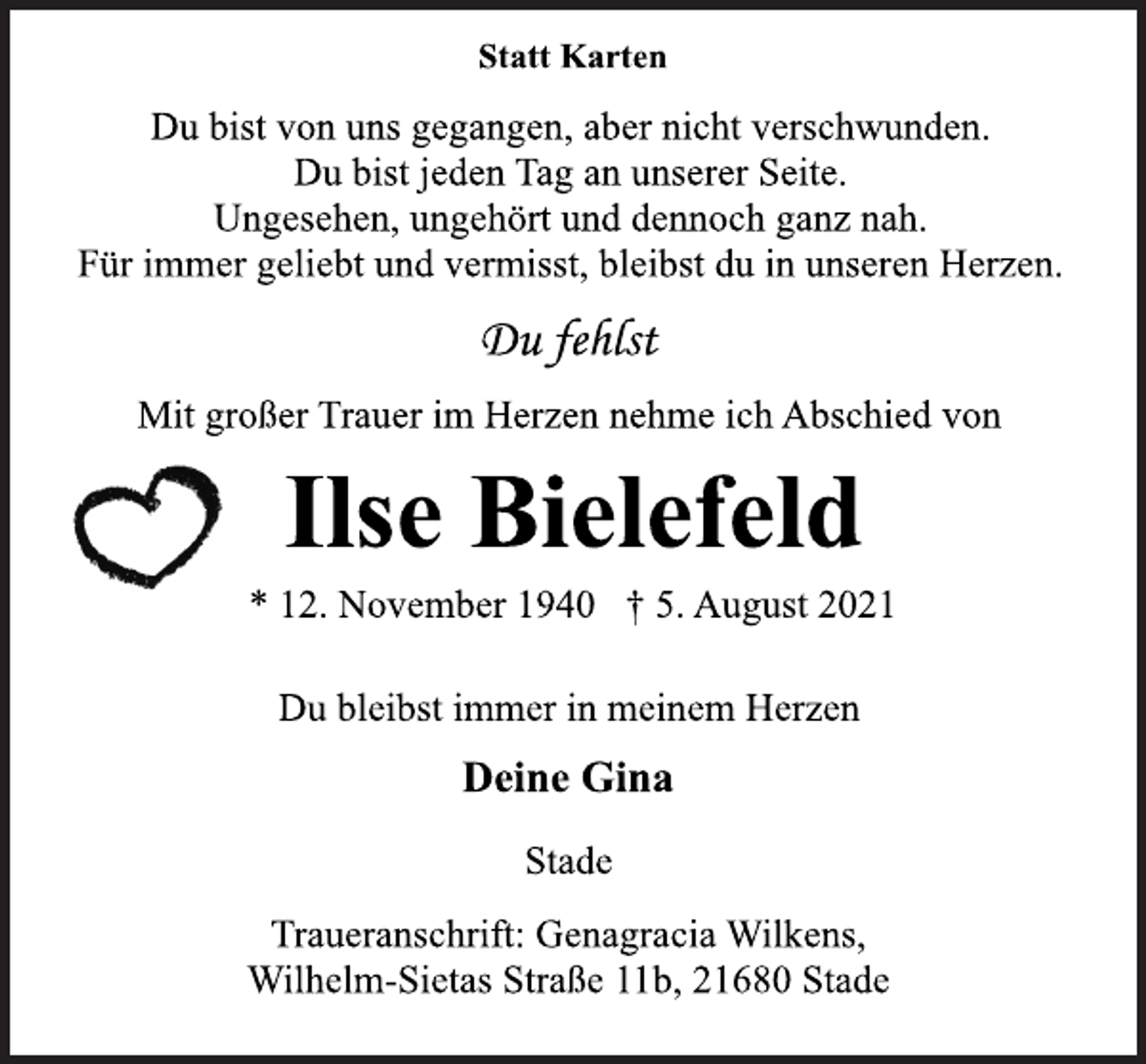 <p>Statt Karten<br />Du bist von uns gegangen, aber nicht verschwunden.<br />Du bist jeden Tag an unserer Seite.<br />Ungesehen, ungehört und dennoch ganz nah.<br />Für immer geliebt und vermisst, bleibst du in unseren Herzen.<br />Du fehlst<br />Mit großer Trauer im Herzen nehme ich Abschied von<br />Ilse Bielefeld<br />* 12. November 1940 † 5. August 2021<br />Du bleibst immer in meinem Herzen<br />Deine Gina<br />Stade<br />Traueranschrift: Genagracia Wilkens,<br />Wilhelm-Sietas Straße 11b, 21680 Stad</p>