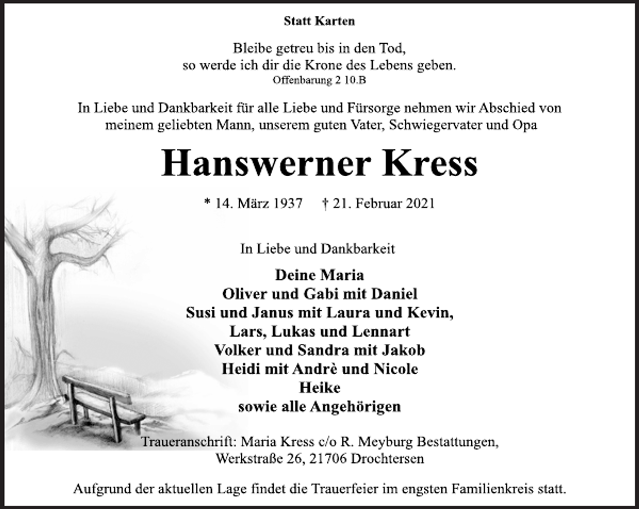 <p>Statt Karten<br />Bleibe getreu bis in den Tod,<br />so werde ich dir die Krone des Lebens geben.<br />Offenbarung 2 10.B<br />In Liebe und Dankbarkeit für alle Liebe und Fürsorge nehmen wir Abschied von meinem geliebten Mann, unserem guten Vater, Schwiegervater und Opa<br />Hanswerner Kress<br />* 14. März 1937 † 21. Februar 2021<br />In Liebe und Dankbarkeit<br />Deine Maria<br />Oliver und Gabi mit Daniel<br />Susi und Janus mit Laura und Kevin,<br />Lars, Lukas und Lennart<br />Volker und Sandra mit Jakob<br />Heidi mit Andrè und Nicole<br />Heike<br />sowie alle Angehörigen<br />Traueranschrift: Maria Kress c/o R. Meyburg Bestattungen,<br />Werkstraße 26, 21706 Drochtersen<br />Aufgrund der aktuellen Lage findet die Trauerfeier im engsten Familienkreis statt.</p>
