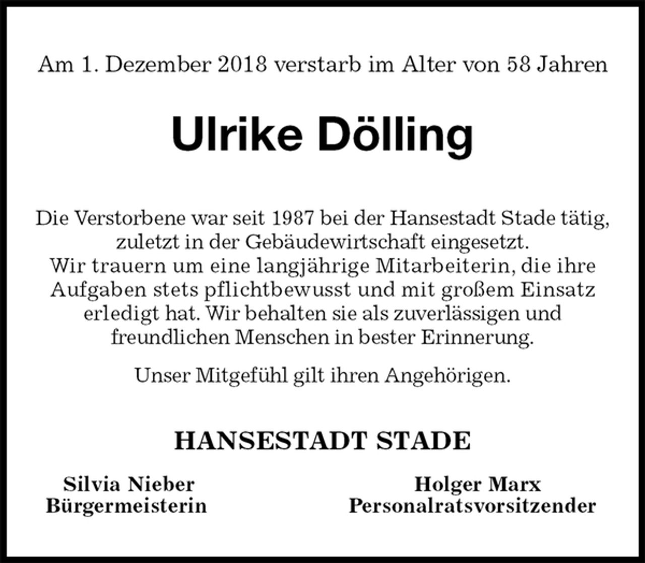 <p>Am 1. Dezember 2018 verstarb im Alter von 58 Jahren<br />Ulrike Dölling<br />Die Verstorbene war seit 1987 bei der Hansestadt Stade tätig,<br />zuletzt in der Gebäudewirtschaft eingesetzt.<br />Wir trauern um eine langjährige Mitarbeiterin, die ihre Aufgaben stets pflichtbewusst und mit großem Einsatz<br />erledigt hat. Wir behalten sie als zuverlässigen und<br />freundlichen Menschen in bester Erinnerung.<br />Unser Mitgefühl gilt ihren Angehörigen.<br />HANSESTADT STADE<br />Silvia Nieber Holger Marx<br />Bürgermeisterin Personalratsvorsitzender</p>