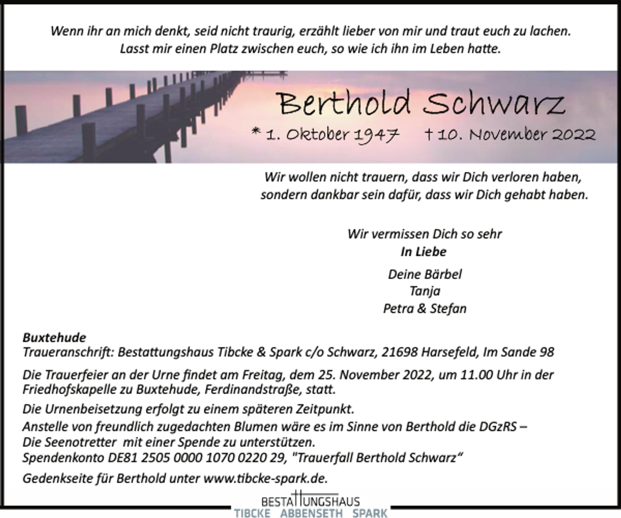 <p>Wenn ihr an mich denkt, seid nicht traurig, erzählt lieber von mir und traut euch zu lachen.<br />Lasst mir einen Platz zwischen euch, so wie ich ihn im Leben hatte.<br />Berthold Schwarz<br />* 1. Oktober 1947 + 10. November 2022<br />Wir wollen nicht trauern, dass wir Dich verloren haben,<br />sondern dankbar sein dafür, dass wir Dich gehabt haben.<br />Wir vermissen Dich so sehr<br />In Liebe<br />Deine Bärbel<br />Tanja<br />Petra &amp; Stefan<br />Buxtehude<br />Traueranschrift: Bestattungshaus Tibcke &amp; Spark c/o Schwarz, 21698 Harsefeld, Im Sande 98<br />Die Trauerfeier an der Urne findet am Freitag, dem 25. November 2022, um 11.00 Uhr in der<br />Friedhofskapelle zu Buxtehude, Ferdinandstraße, statt.<br />Die Urnenbeisetzung erfolgt zu einem späteren Zeitpunkt.<br />Anstelle von freundlich zugedachten Blumen wäre es im Sinne von Berthold die DGzRS -<br />Die Seenotretter mit einer Spende zu unterstützen.<br />Spendenkonto DE81 2505 0000 1070 0220 29, "Trauerfall Berthold Schwarz“</p>