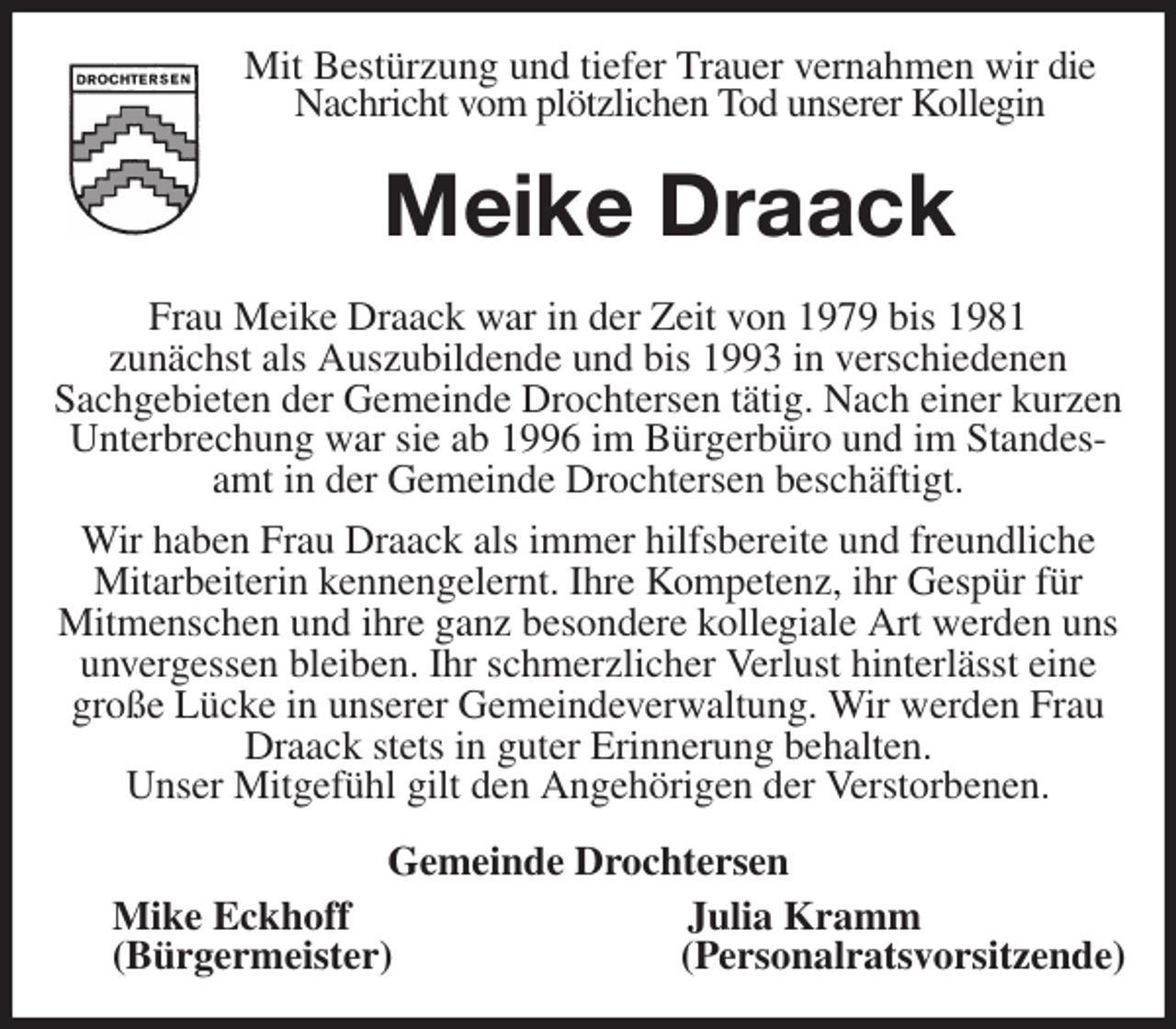 <p>Mit Bestürzung und tiefer Trauer vernahmen wir die Nachricht vom plötzlichen Tod unserer Kollegin<br />Meike Draack<br />Frau Meike Draack war in der Zeit von 1979 bis 1981<br />zunächst als Auszubildende und bis 1993 in verschiedenen<br />Sachgebieten der Gemeinde Drochtersen tätig. Nach einer kurzen Unterbrechung war sie ab 1996 im Bürgerbüro und im Standesamt in der Gemeinde Drochtersen beschäftigt.<br />Wir haben Frau Draack als immer hilfsbereite und freundliche<br />Mitarbeiterin kennengelernt. Ihre Kompetenz, ihr Gespür für<br />Mitmenschen und ihre ganz besondere kollegiale Art werden uns unvergessen bleiben. Ihr schmerzlicher Verlust hinterlässt eine große Lücke in unserer Gemeindeverwaltung. Wir werden Frau Draack stets in guter Erinnerung behalten.<br />Unser Mitgefühl gilt den Angehörigen der Verstorbenen.<br />Gemeinde Drochtersen<br />Mike Eckhoff Julia Kramm<br />(Bürgermeister) (Personalratsvorsitzende)</p>