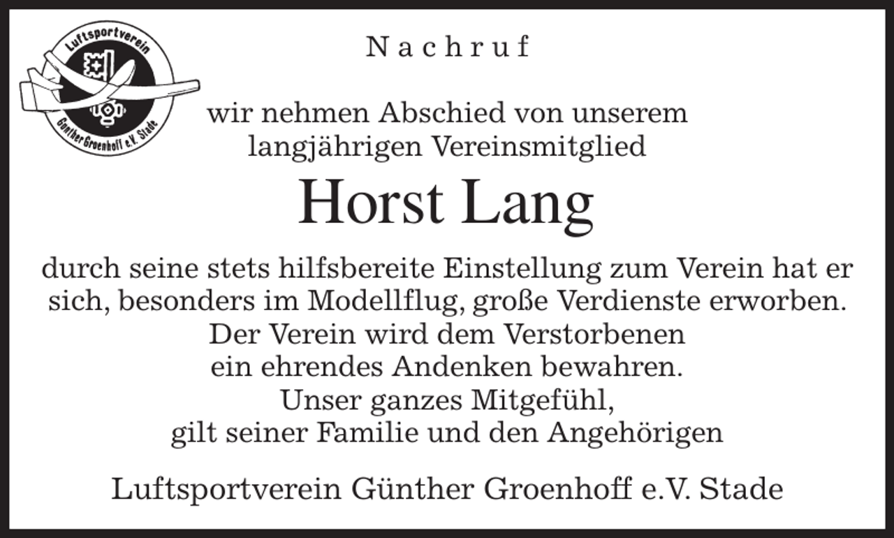 <p>N a c h r u f</p><p>wir nehmen Abschied von unserem<br />langjährigen Vereinsmitglied<br />Horst Lang<br />durch seine stets hilfsbereite Einstellung zum Verein hat er sich, besonders im Modellflug, große Verdienste erworben. Der Verein wird dem Verstorbenen<br />ein ehrendes Andenken bewahren.<br />Unser ganzes Mitgefühl,<br />gilt seiner Familie und den Angehörigen<br />Luftsportverein Günther Groenhoff e.V. Stade</p>