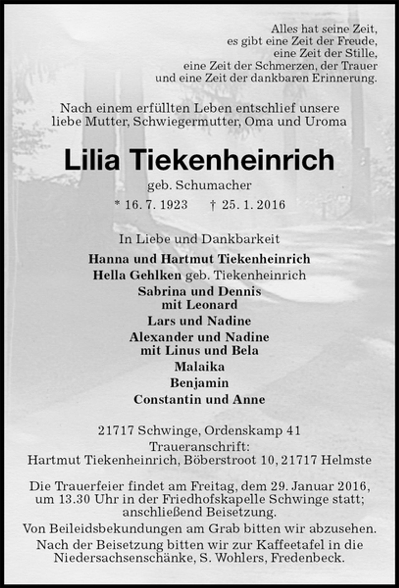 <p>Alles hat seine Zeit,<br />es gibt eine Zeit der Freude,<br />eine Zeit der Stille,<br />eine Zeit der Schmerzen, der Trauer<br />und eine Zeit der dankbaren Erinnerung.<br />Nach einem erfüllten Leben entschlief unsere<br />liebe Mutter, Schwiegermutter, Oma und Uroma<br />Lilia Tiekenheinrich<br />geb. Schumacher<br />* 16. 7. 1923 † 25. 1. 2016<br />In Liebe und Dankbarkeit<br />Hanna und Hartmut Tiekenheinrich<br />Hella Gehlken geb. Tiekenheinrich<br />Sabrina und Dennis<br />mit Leonard<br />Lars und Nadine<br />Alexander und Nadine<br />mit Linus und Bela<br />Malaika<br />Benjamin<br />Constantin und Anne<br />21717 Schwinge, Ordenskamp 41<br />Traueranschrift:<br />Hartmut Tiekenheinrich, Böberstroot 10, 21717 Helmste</p>
<p>Die Trauerfeier findet am Freitag, dem 29. Januar 2016,<br />um 13.30 Uhr in der Friedhofskapelle Schwinge statt;<br />anschließend Beisetzung.<br />Von Beileidsbekundungen am Grab bitten wir abzusehen.<br />Nach der Beisetzung bitten wir zur Kaffeetafel in die<br />Niedersachsenschänke, S. Wohlers, Fredenbeck.</p>