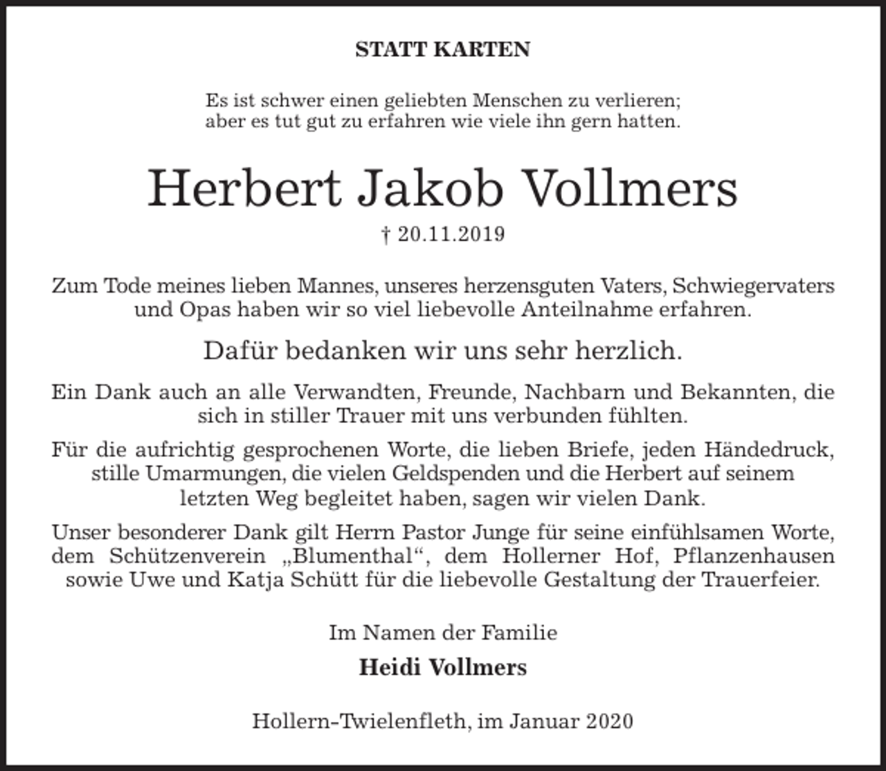 <p>STATT KARTEN<br />Es ist schwer einen geliebten Menschen zu verlieren;<br />aber es tut gut zu erfahren wie viele ihn gern hatten.<br />Herbert Jakob Vollmers<br />† 20.11.2019<br />Zum Tode meines lieben Mannes, unseres herzensguten Vaters, Schwiegervaters<br />und Opas haben wir so viel liebevolle Anteilnahme erfahren.<br />Dafür bedanken wir uns sehr herzlich.<br />Ein Dank auch an alle Verwandten, Freunde, Nachbarn und Bekannten, die<br />sich in stiller Trauer mit uns verbunden fühlten.<br />Für die aufrichtig gesprochenen Worte, die lieben Briefe, jeden Händedruck,<br />stille Umarmungen, die vielen Geldspenden und die Herbert auf seinem<br />letzten Weg begleitet haben, sagen wir vielen Dank.<br />Unser besonderer Dank gilt Herrn Pastor Junge für seine einfühlsamen Worte,<br />dem Schützenverein „Blumenthal“, dem Hollerner Hof, Pflanzenhausen<br />sowie Uwe und Katja Schütt für die liebevolle Gestaltung der Trauerfeier.<br />Im Namen der Familie<br />Heidi Vollmers<br />Hollern-Twielenfleth, im Januar 2020</p>