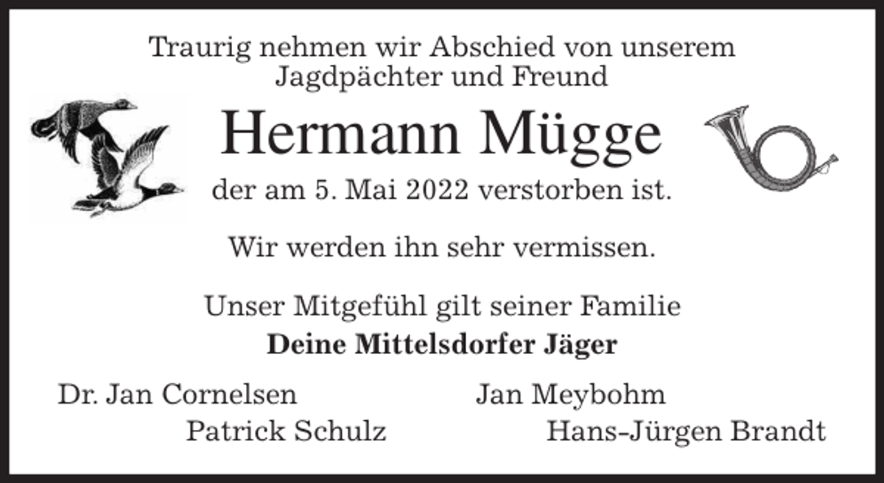 <p>Traurig nehmen wir Abschied von unserem<br />Jagdpächter und Freund<br />Hermann Mügge<br />der am 5. Mai 2022 verstorben ist.</p>
<p>Wir werden ihn sehr vermissen.</p>
<p>Unser Mitgefühl gilt seiner Familie<br />Deine Mittelsdorfer Jäger<br />Dr. Jan Cornelsen Jan Meybohm<br />Patrick Schulz Hans-Jürgen Brandt</p>