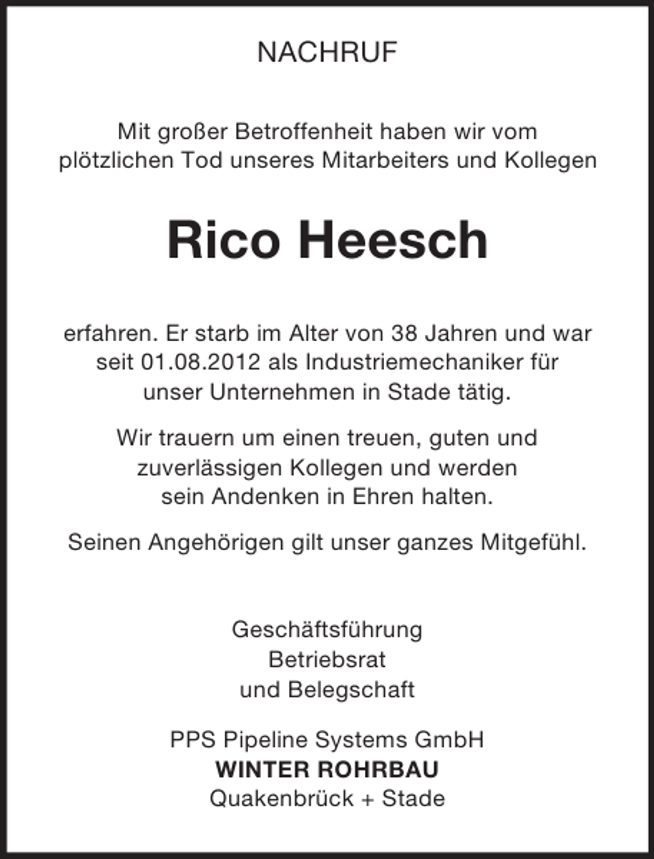 <p>NACHRUF<br />Mit großer Betroffenheit haben wir vom<br />plötzlichen Tod unseres Mitarbeiters und Kollegen<br />Rico Heesch<br />erfahren. Er starb im Alter von 38 Jahren und war<br />seit 01.08.2012 als Industriemechaniker für<br />unser Unternehmen in Stade tätig.<br />Wir trauern um einen treuen, guten und<br />zuverlässigen Kollegen und werden<br />sein Andenken in Ehren halten.<br />Seinen Angehörigen gilt unser ganzes Mitgefühl.<br />Geschäftsführung<br />Betriebsrat<br />und Belegschaft<br />PPS Pipeline Systems GmbH<br />WINTER ROHRBAU<br />Quakenbrück + Stade</p>