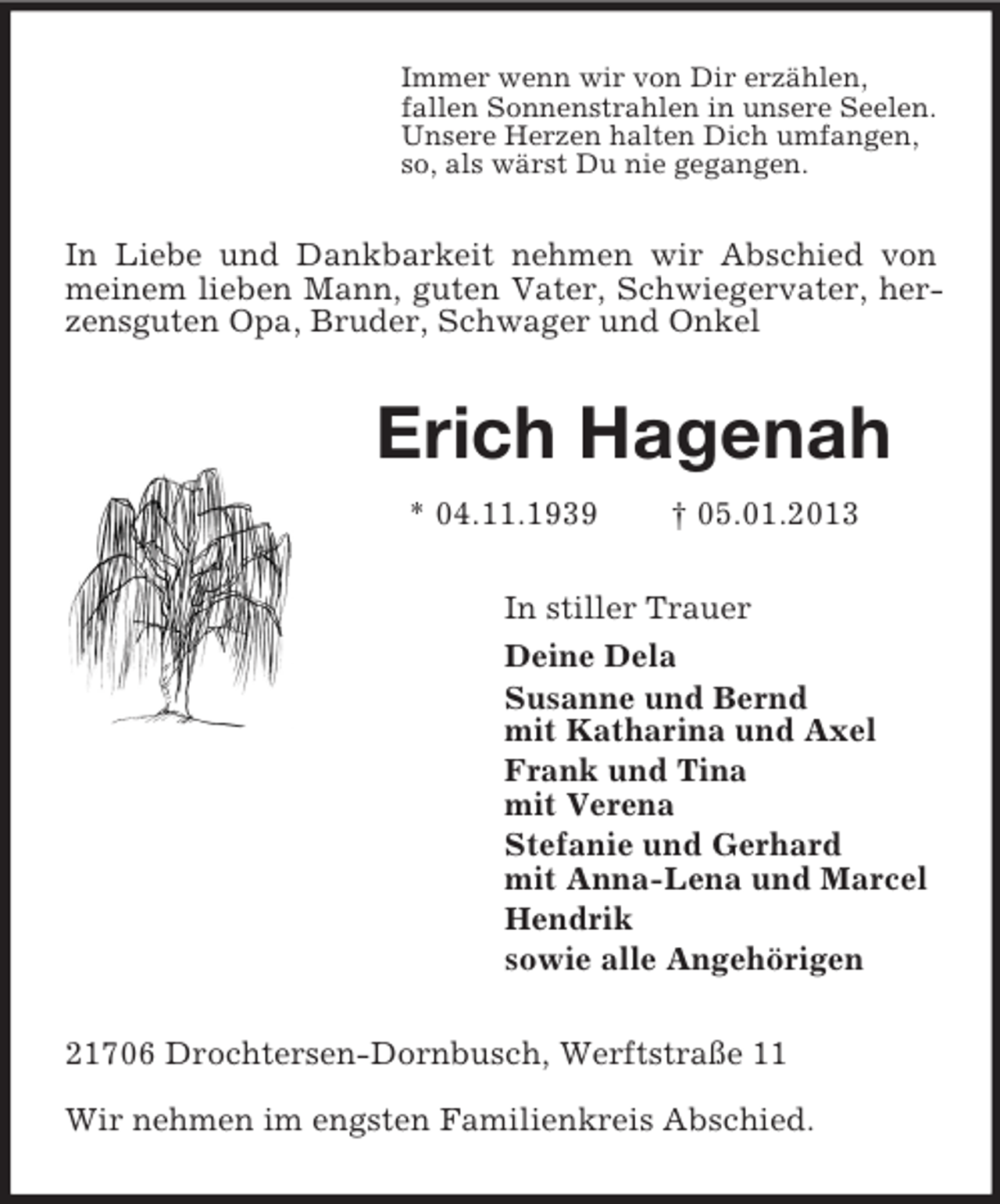 <p>Immer wenn wir von Dir erzählen,<br />fallen Sonnenstrahlen in unsere Seelen.<br />Unsere Herzen halten Dich umfangen,<br />so, als wärst Du nie gegangen.<br />In Liebe und Dankbarkeit nehmen wir Abschied von meinem lieben Mann, guten Vater, Schwiegervater, herzensguten Opa, Bruder, Schwager und Onkel<br />Erich Hagenah<br />* 04.11.1939 † 05.01.2013<br />In stiller Trauer<br />Deine Dela<br />Susanne und Bernd<br />mit Katharina und Axel<br />Frank und Tina<br />mit Verena<br />Stefanie und Gerhard<br />mit Anna-Lena und Marcel<br />Hendrik<br />sowie alle Angehörigen<br />21706 Drochtersen-Dornbusch, Werftstraße 11</p><p>Wir nehmen im engsten Familienkreis Abschied.</p>