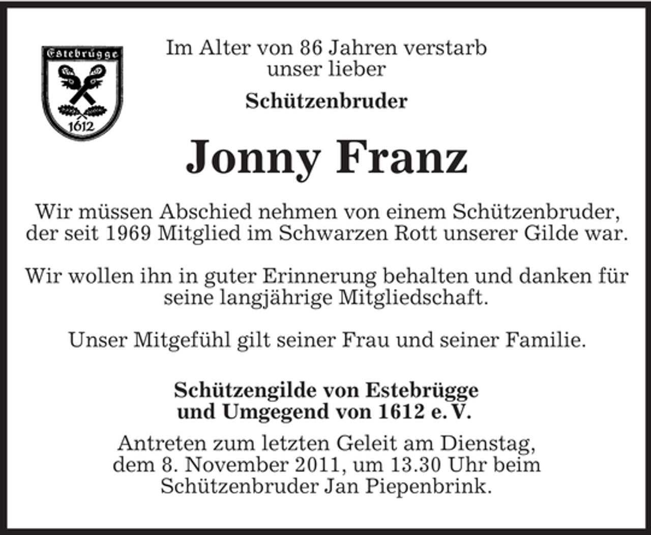 <p>Im Alter von 86 Jahren verstarb<br />unser lieber<br />Schützenbruder</p><p>Jonny Franz<br />Wir müssen Abschied nehmen von einem Schützenbruder,<br />der seit 1969 Mitglied im Schwarzen Rott unserer Gilde war.<br />Wir wollen ihn in guter Erinnerung behalten und danken für<br />seine langjährige Mitgliedschaft.<br />Unser Mitgefühl gilt seiner Frau und seiner Familie.<br />Schützengilde von Estebrügge<br />und Umgegend von 1612 e. V.<br />Antreten zum letzten Geleit am Dienstag,<br />dem 8. November 2011, um 13.30 Uhr beim<br />Schützenbruder Jan Piepenbrink.</p>