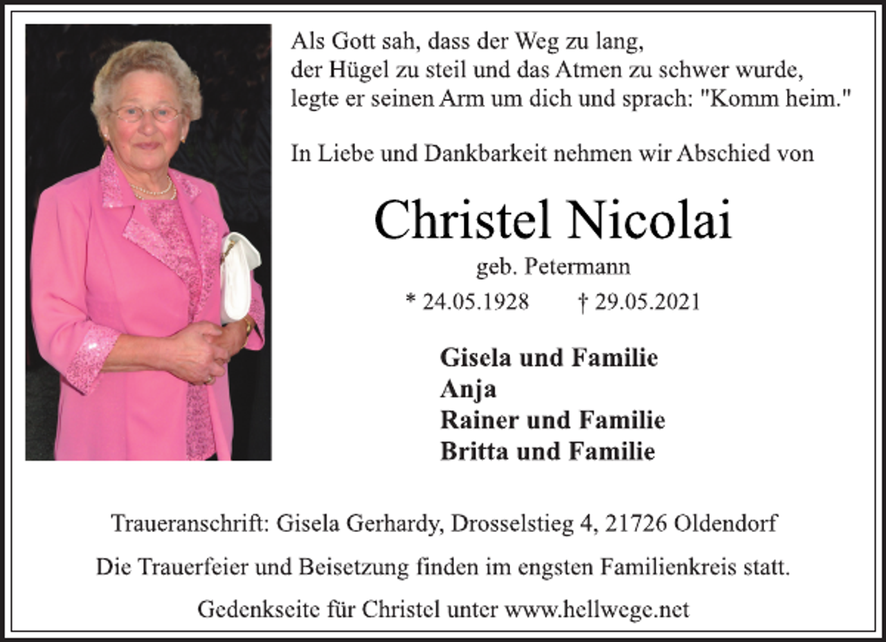 <p>Als Gott sah, dass der Weg zu lang,<br />der Hügel zu steil und das Atmen zu schwer wurde,<br />legte er seinen Arm um dich und sprach: "Komm heim."<br />In Liebe und Dankbarkeit nehmen wir Abschied von<br />Christel Nicolai<br />geb. Petermann<br />* 24.05.1928 † 29.05.2021<br />Gisela und Familie<br />Anja<br />Rainer und Familie<br />Britta und Familie<br />Traueranschrift: Gisela Gerhardy, Drosselstieg 4, 21726 Oldendorf<br />Die Trauerfeier und Beisetzung finden im engsten Familienkreis statt.<br />Gedenkseite für Christel unter www.hellwege.net</p>