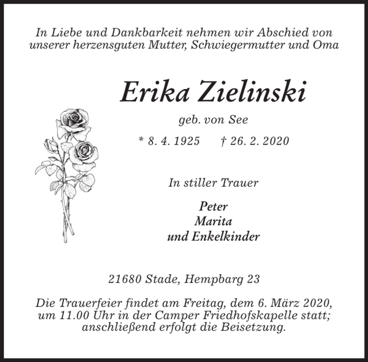 <p>In Liebe und Dankbarkeit nehmen wir Abschied von<br />unserer herzensguten Mutter, Schwiegermutter und Oma<br />Erika Zielinski<br />geb. von See<br />* 8. 4. 1925 † 26. 2. 2020<br />In stiller Trauer</p>
<p>Peter<br />Marita<br />und Enkelkinder<br />21680 Stade, Hempbarg 23</p>
<p>Die Trauerfeier findet am Freitag, dem 6. März 2020,<br />um 11.00 Uhr in der Camper Friedhofskapelle statt;<br />anschließend erfolgt die Beisetzung.</p>