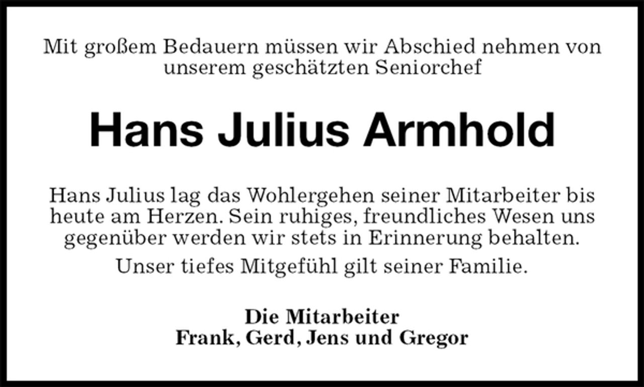 <p>Mit großem Bedauern müssen wir Abschied nehmen von unserem geschätzten Seniorchef<br />Hans Julius Armhold<br />Hans Julius lag das Wohlergehen seiner Mitarbeiter bis heute am Herzen. Sein ruhiges, freundliches Wesen uns gegenüber werden wir stets in Erinnerung behalten.<br />Unser tiefes Mitgefühl gilt seiner Familie.<br />Die Mitarbeiter<br />Frank, Gerd, Jens und Gregor</p>