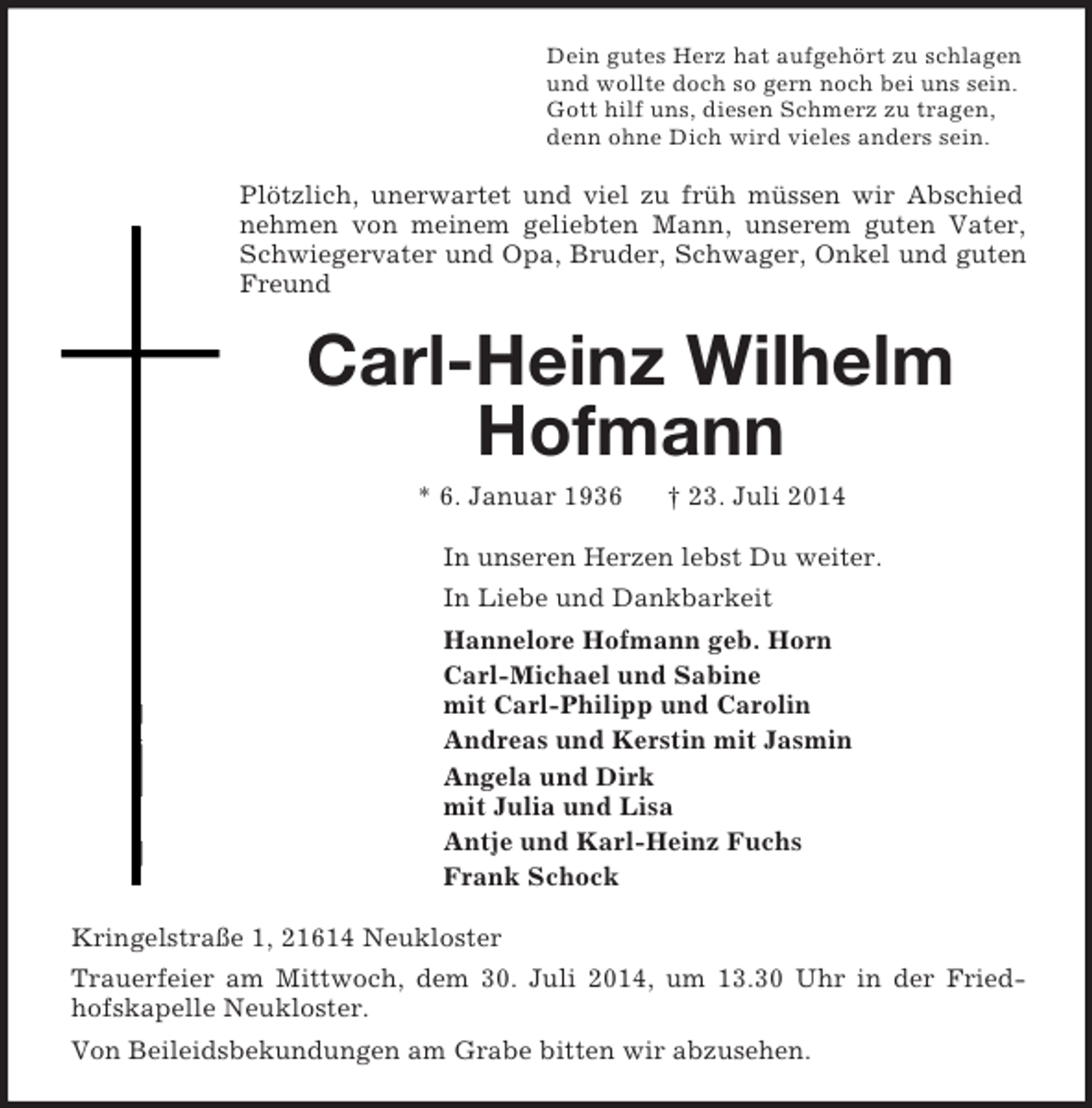 <p>Dein gutes Herz hat aufgehört zu schlagen<br />und wollte doch so gern noch bei uns sein.<br />Gott hilf uns, diesen Schmerz zu tragen,<br />denn ohne Dich wird vieles anders sein.<br />Plötzlich, unerwartet und viel zu früh müssen wir Abschied nehmen von meinem geliebten Mann, unserem guten Vater, Schwiegervater und Opa, Bruder, Schwager, Onkel und guten Freund<br />Carl-Heinz Wilhelm<br />Hofmann<br />* 6. Januar 1936 † 23. Juli 2014<br />In unseren Herzen lebst Du weiter.<br />In Liebe und Dankbarkeit<br />Hannelore Hofmann geb. Horn<br />Carl-Michael und Sabine<br />mit Carl-Philipp und Carolin<br />Andreas und Kerstin mit Jasmin<br />Angela und Dirk<br />mit Julia und Lisa<br />Antje und Karl-Heinz Fuchs<br />Frank Schock<br />Kringelstraße 1, 21614 Neukloster<br />Trauerfeier am Mittwoch, dem 30. Juli 2014, um 13.30 Uhr in der Friedhofskapelle Neukloster.<br />Von Beileidsbekundungen am Grabe bitten wir abzusehen.</p>