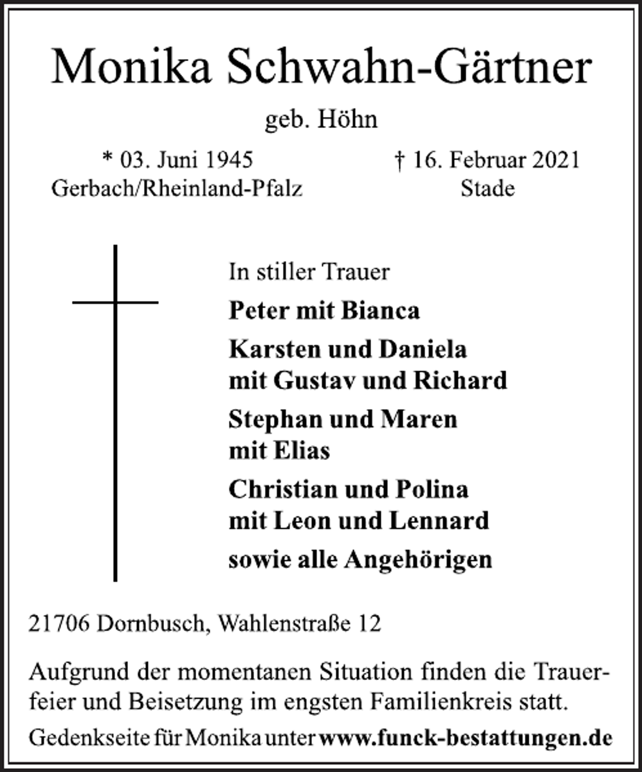 <p>Monika Schwahn-Gärtner<br />geb. Höhn<br />* 03. Juni 1945<br />Gerbach/Rheinland-Pfalz<br />† 16. Februar 2021<br />Stade<br />In stiller Trauer<br />Peter mit Bianca<br />Karsten und Daniela<br />mit Gustav und Richard<br />Stephan und Maren<br />mit Elias<br />Christian und Polina<br />mit Leon und Lennard<br />sowie alle Angehörigen<br />21706 Dornbusch, Wahlenstraße 12<br />Aufgrund der momentanen Situation finden die Trauerfeier<br />und Beisetzung im engsten Familienkreis statt.<br />† 16. Februar 2021<br />Stade<br />Gedenkseitefür Monikaunterwww.funck-bestattungen.de</p>
